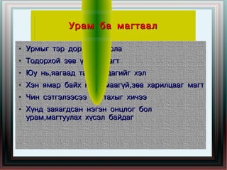 Урам ба магтаал

●   Урмыг тэр дор нь хайрла
●   Тодорхой зөв үгээр магт
●   Юу нь,яагаад таалагддагийг хэл
●   Хэн ямар байх нь хамаагүй,зөв харилцааг магт
●   Чин сэтгэлээсээ магтахыг хичээ
●   Хүнд заяагдсан нэгэн онцлог бол
    урам,магтуулах хүсэл байдаг
 