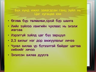 Бүх хүнд ижил заяагдсан ганц зүйл нь
                 Цаг хугацаа юм
●   Өглөө бүр төлөвлөж,орой бүр шалга
●   Хийх зүйлээ хамгийн чухлаас нь эхэлж
    жагсаа
●   Хэрэггүй зүйлд цаг бүү зарцуул
●   2,3 ажлыг нэг дор амжуулахыг хичээ
●   Чухал ажлаа үр бүтээлтэй байдаг цагтаа
    хийхийг хичээ
●   Эхэлсэн ажлаа дуусга
 