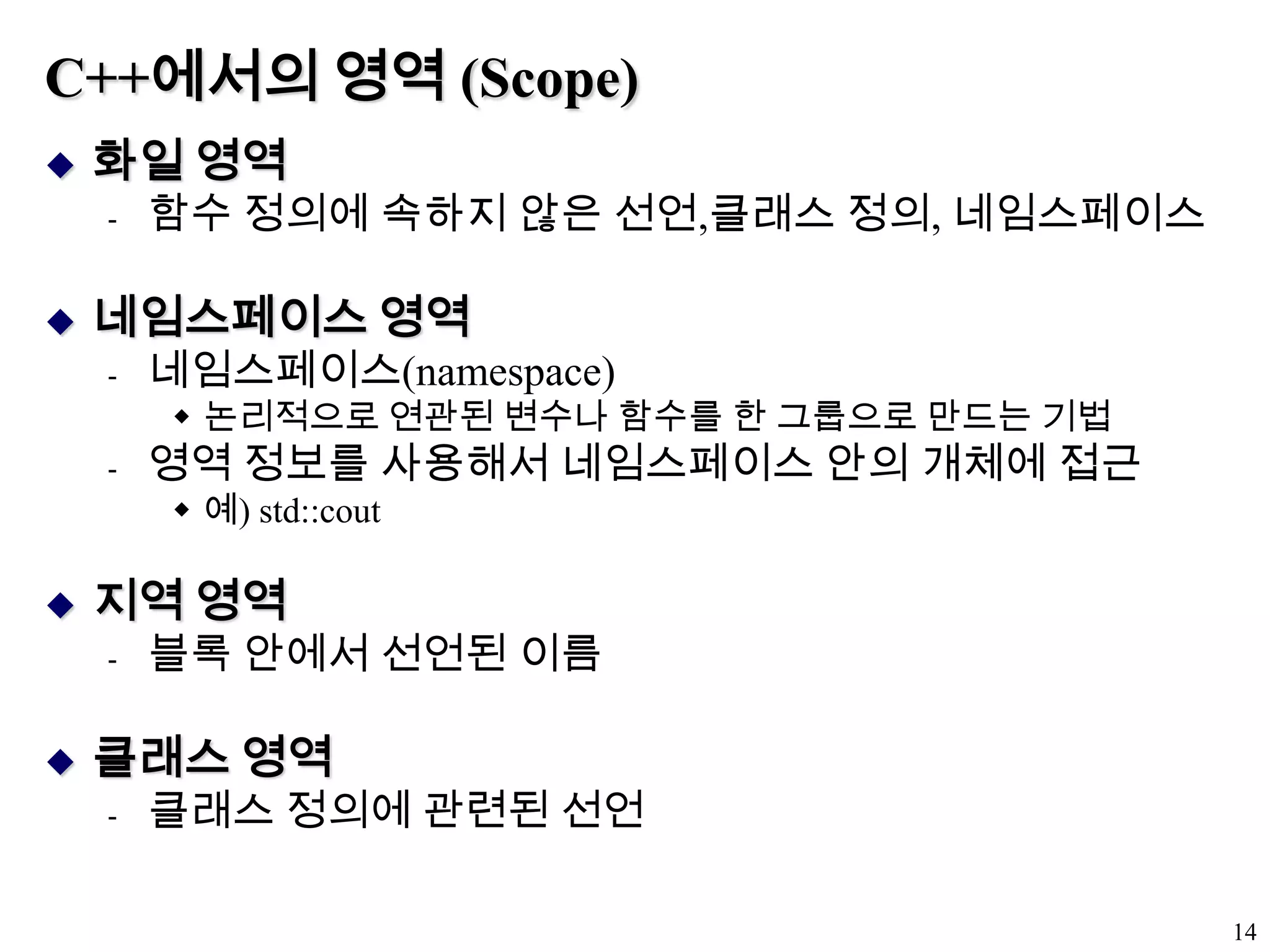 C++에서의 영역 (Scope)화일 영역함수 정의에 속하지 않은 선언,클래스 정의, 네임스페이스네임스페이스 영역네임스페이스(namespace)논리적으로 연관된 변수나 함수를 한 그룹으로 만드는 기법영역 정보를 사용해서 네임스페이스 안의 개체에 접근예) std::cout지역 영역블록 안에서 선언된 이름클래스 영역클래스 정의에 관련된 선언14