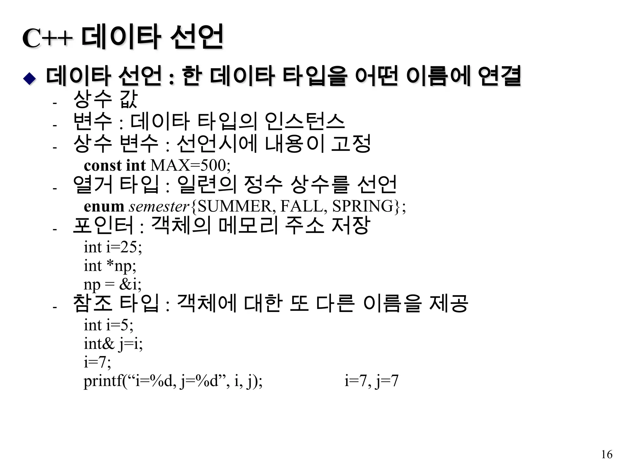 C++ 데이타 선언데이타 선언 : 한 데이타 타입을 어떤 이름에 연결상수 값변수 : 데이타 타입의 인스턴스상수 변수 : 선언시에 내용이 고정const int MAX=500;열거 타입 : 일련의 정수 상수를 선언enumsemester{SUMMER, FALL, SPRING};포인터 : 객체의 메모리 주소 저장int i=25;int *np;np = &i;참조 타입 : 객체에 대한 또 다른 이름을 제공int i=5;int& j=i;i=7;printf(“i=%d, j=%d”, i, j);                   i=7, j=716