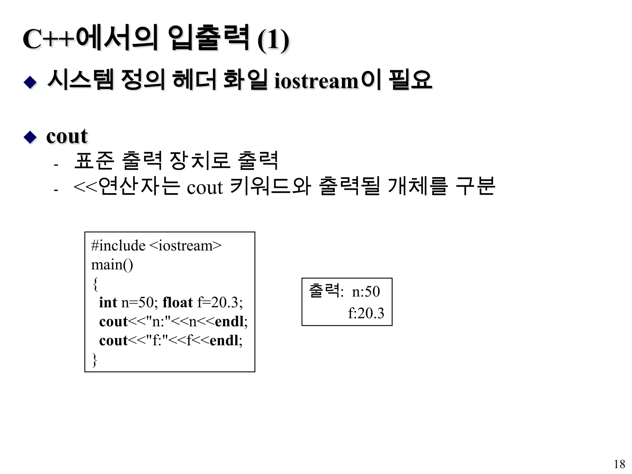 C++에서의 입출력 (1)시스템 정의 헤더 화일 iostream이 필요cout표준 출력 장치로 출력<<연산자는 cout 키워드와 출력될 개체를 구분18#include <iostream>main(){int n=50; float f=20.3;cout<<"n:"<<n<<endl;cout<<"f:"<<f<<endl;}출력:  n:50          f:20.3