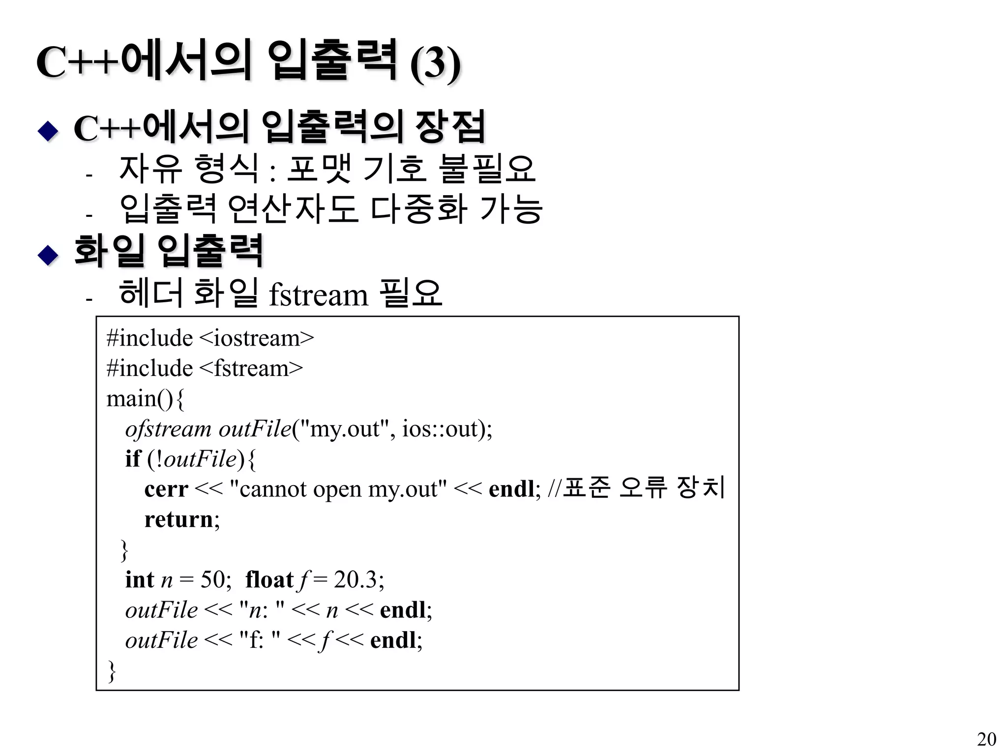 C++에서의 입출력 (3)C++에서의 입출력의 장점자유 형식 : 포맷 기호 불필요입출력 연산자도 다중화 가능화일 입출력헤더 화일 fstream 필요20#include <iostream>#include <fstream>main(){ofstream outFile("my.out", ios::out);if (!outFile){ cerr << "cannot open my.out" << endl; //표준 오류 장치return;  }intn = 50;  floatf = 20.3;outFile << "n: " << n << endl;outFile << "f: " << f << endl;}