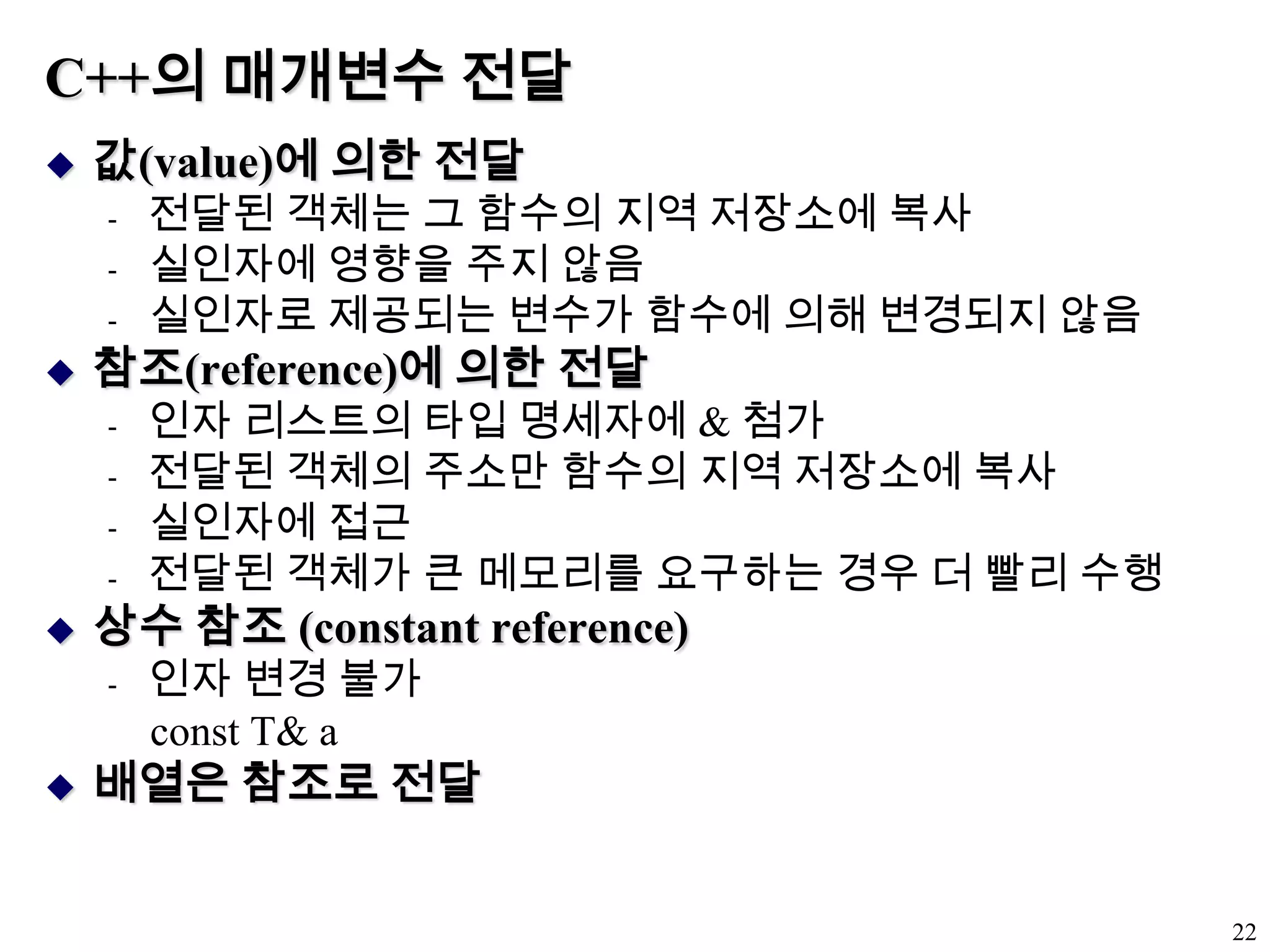 C++의 매개변수 전달값(value)에 의한 전달전달된 객체는 그 함수의 지역 저장소에 복사실인자에 영향을 주지 않음실인자로 제공되는 변수가 함수에 의해 변경되지 않음참조(reference)에 의한 전달인자 리스트의 타입 명세자에 & 첨가전달된 객체의 주소만 함수의 지역 저장소에 복사실인자에 접근전달된 객체가 큰 메모리를 요구하는 경우 더 빨리 수행상수 참조 (constant reference) 인자 변경 불가const T& a배열은 참조로 전달22