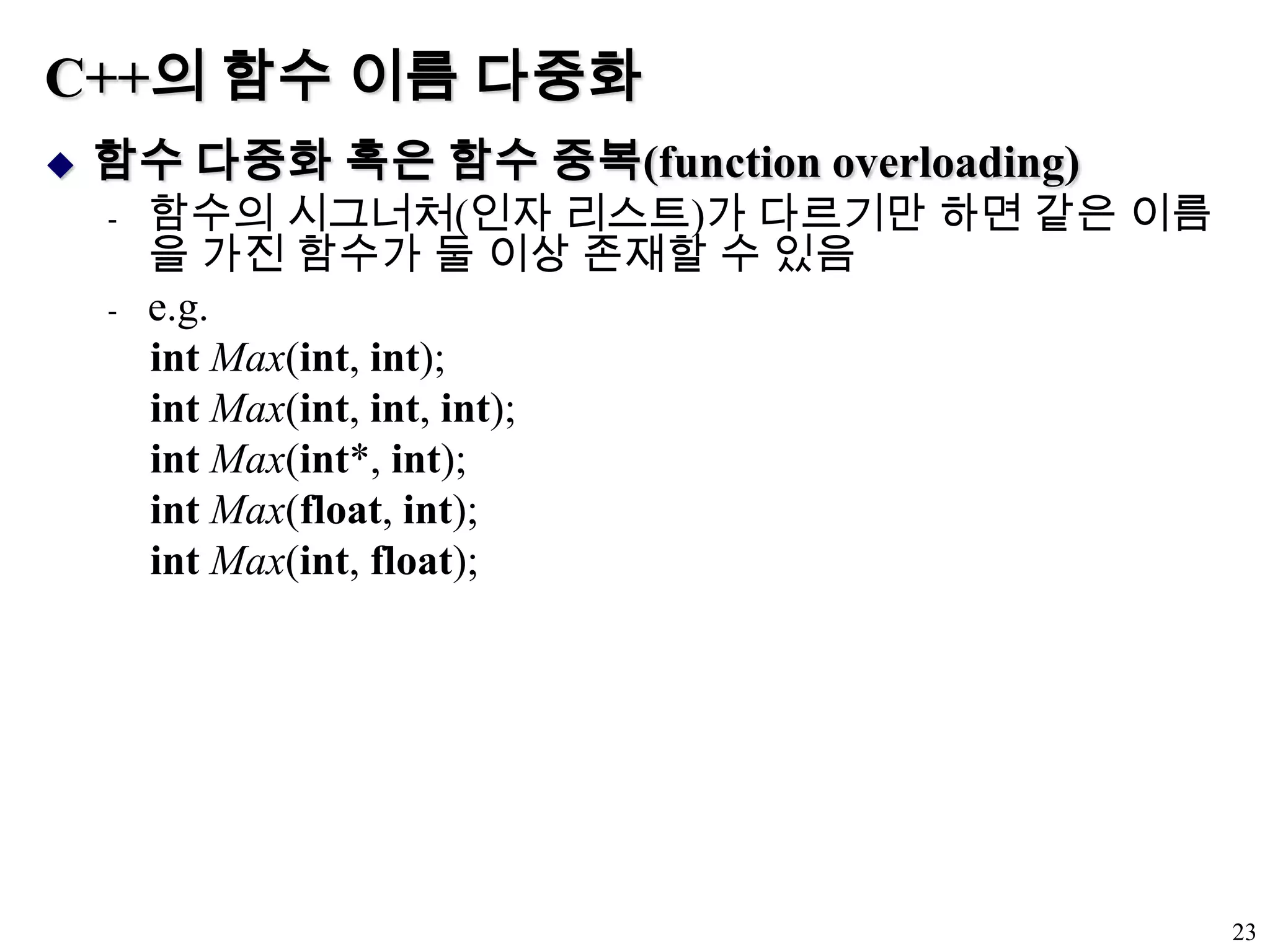 C++의 함수 이름 다중화함수 다중화 혹은 함수 중복(function overloading)함수의 시그너처(인자 리스트)가 다르기만 하면 같은 이름을 가진 함수가 둘 이상 존재할 수 있음e.g.intMax(int,int);intMax(int, int, int);intMax(int*, int);intMax(float, int);intMax(int, float);23