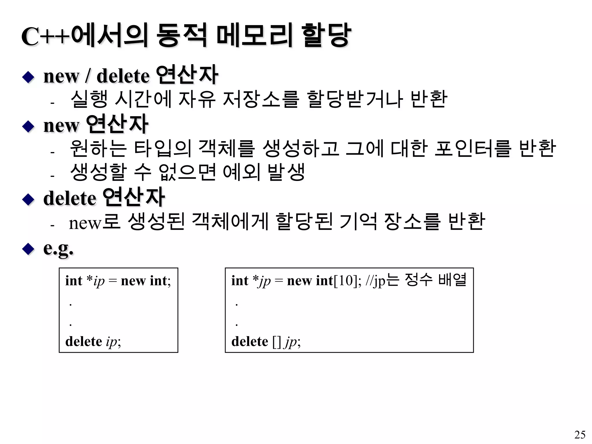 C++에서의 동적 메모리 할당new / delete 연산자 실행 시간에 자유 저장소를 할당받거나 반환new 연산자원하는 타입의 객체를 생성하고 그에 대한 포인터를 반환생성할 수 없으면 예외 발생delete 연산자new로 생성된 객체에게 할당된 기억 장소를 반환e.g.25int *ip = new int; . .deleteip;int *jp = new int[10]; //jp는 정수 배열. .delete [] jp;