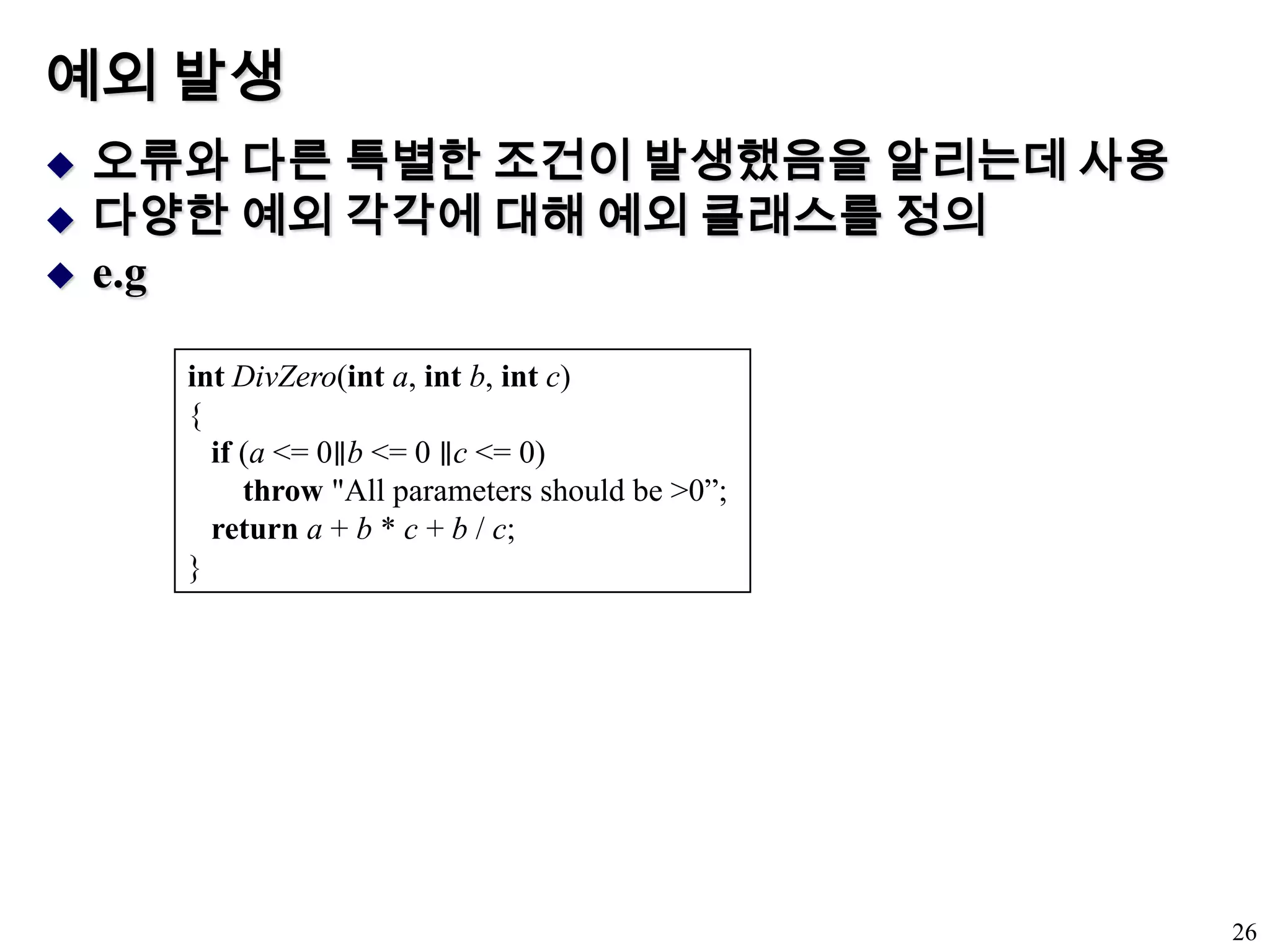 예외 발생오류와 다른 특별한 조건이 발생했음을 알리는데 사용다양한 예외 각각에 대해 예외 클래스를 정의e.g26intDivZero(inta, intb, intc) {    if (a <= 0∥b <= 0 ∥c <= 0)        throw "All parameters should be >0”;    return a + b * c + b / c; } 
