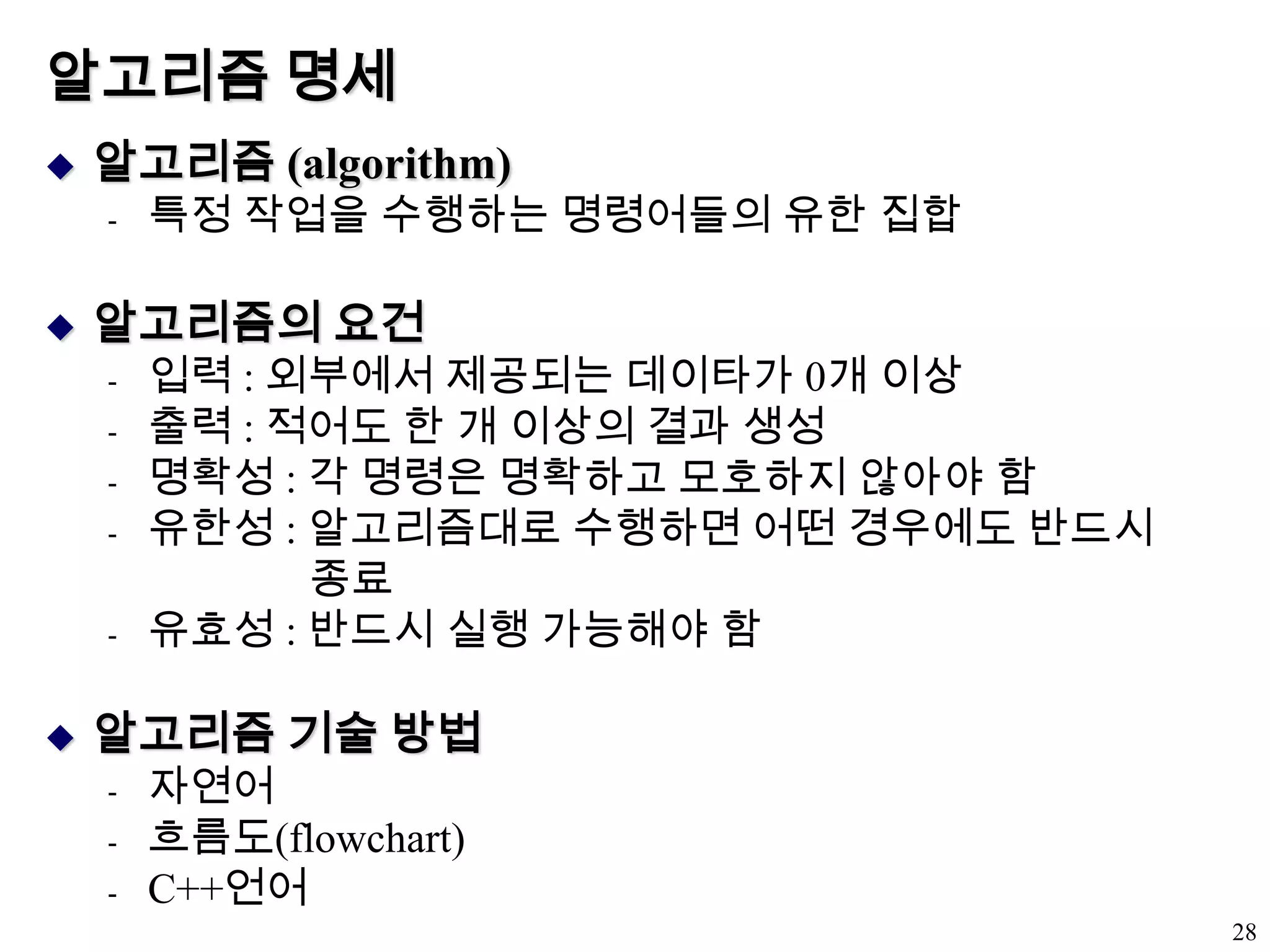 알고리즘 명세알고리즘 (algorithm)특정 작업을 수행하는 명령어들의 유한 집합알고리즘의 요건입력 : 외부에서 제공되는 데이타가 0개 이상출력 : 적어도 한 개 이상의 결과 생성명확성 : 각 명령은 명확하고 모호하지 않아야 함유한성 : 알고리즘대로 수행하면 어떤 경우에도 반드시                    종료유효성 : 반드시 실행 가능해야 함알고리즘 기술 방법자연어흐름도(flowchart)C++언어28
