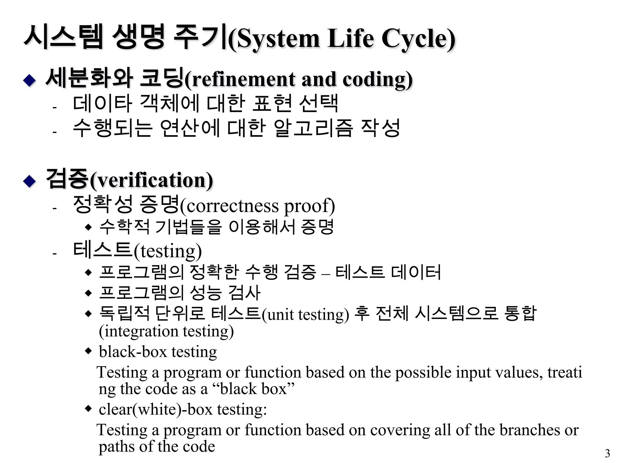 시스템 생명 주기(System Life Cycle)세분화와 코딩(refinement and coding)데이타 객체에 대한 표현 선택수행되는 연산에 대한 알고리즘 작성검증(verification)정확성 증명(correctness proof)수학적 기법들을 이용해서 증명테스트(testing)프로그램의 정확한 수행 검증 – 테스트데이터프로그램의 성능 검사독립적 단위로 테스트(unit testing) 후 전체 시스템으로 통합 (integration testing)black-box testingTesting a program or function based on the possible input values, treating the code as a “black box”clear(white)-box testing:   Testing a program or function based on covering all of the branches or paths of the code3