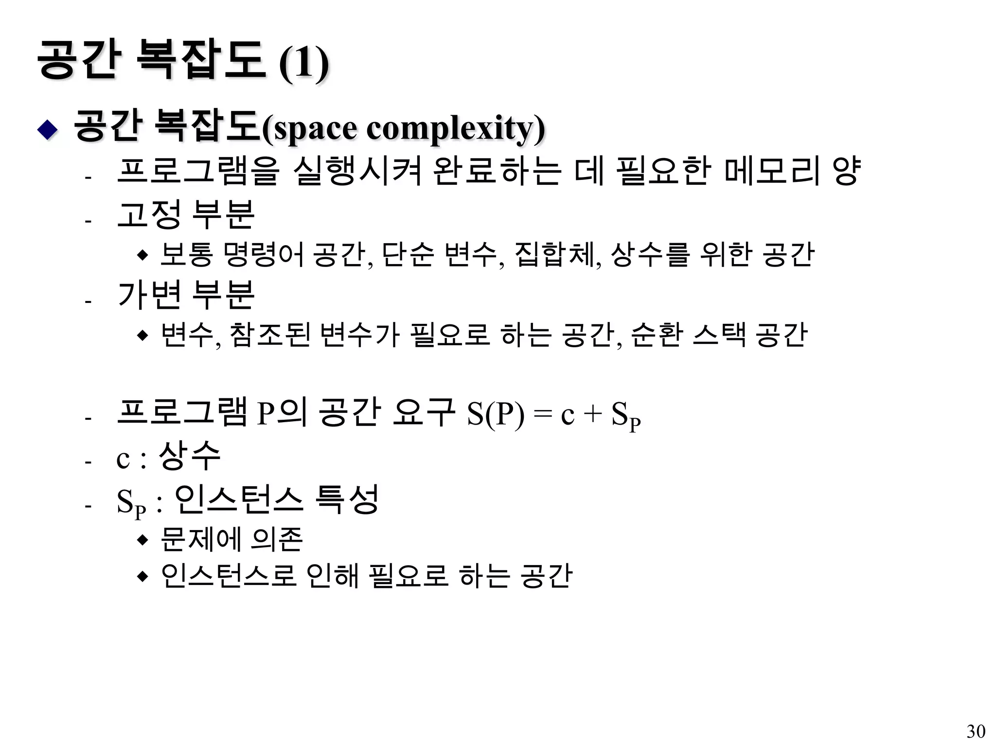 공간 복잡도 (1)공간 복잡도(space complexity)프로그램을 실행시켜 완료하는 데 필요한 메모리 양고정 부분보통 명령어 공간, 단순 변수, 집합체, 상수를 위한 공간가변 부분변수, 참조된 변수가 필요로 하는 공간, 순환 스택 공간프로그램 P의 공간 요구 S(P) = c + SPc : 상수SP : 인스턴스 특성문제에 의존인스턴스로 인해 필요로 하는 공간30