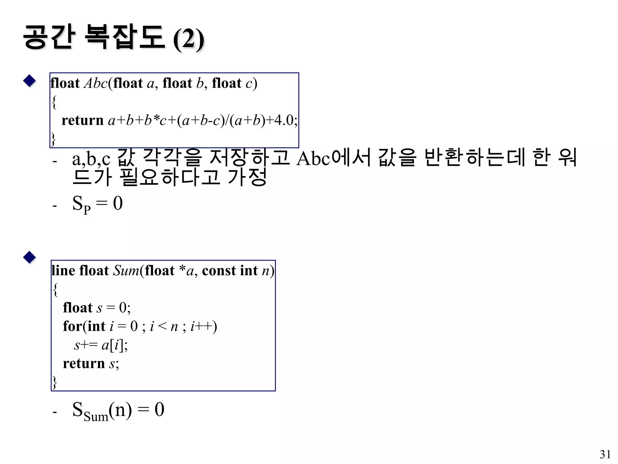 공간 복잡도 (2)a,b,c 값 각각을 저장하고 Abc에서 값을 반환하는데 한 워드가 필요하다고 가정SP = 0SSum(n) = 031float Abc(float a, float b, float c){returna+b+b*c+(a+b-c)/(a+b)+4.0;}line float Sum(float *a, const int n){ float s = 0;for(inti = 0 ; i < n ; i++)s+= a[i];returns;}