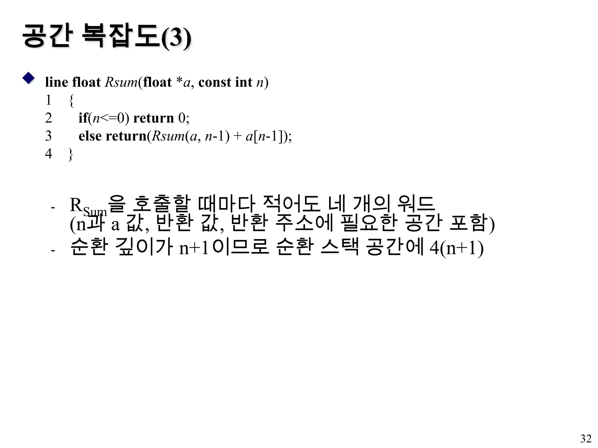 공간 복잡도(3)RSum을 호출할 때마다 적어도 네 개의 워드(n과 a 값, 반환 값, 반환 주소에 필요한 공간 포함)순환 깊이가 n+1이므로 순환 스택 공간에 4(n+1)32line floatRsum(float *a, const intn){if(n<=0) return 0;else return(Rsum(a, n-1) + a[n-1]);}