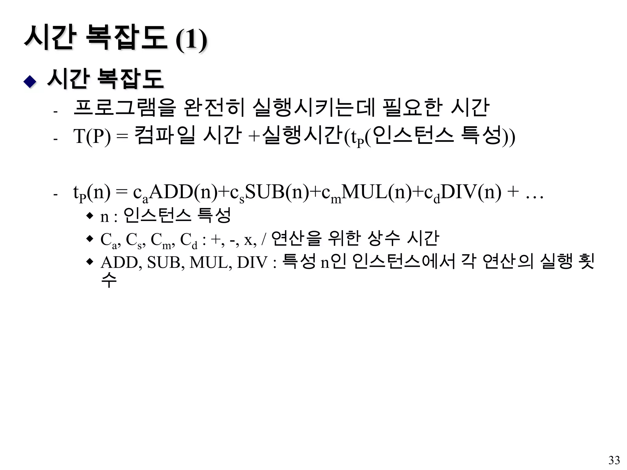시간 복잡도 (1)시간 복잡도프로그램을 완전히 실행시키는데 필요한 시간T(P) = 컴파일 시간 +실행시간(tP(인스턴스 특성))tP(n) = caADD(n)+csSUB(n)+cmMUL(n)+cdDIV(n) + …n : 인스턴스 특성Ca, Cs, Cm, Cd : +, -, x, / 연산을 위한 상수 시간ADD, SUB, MUL, DIV : 특성 n인 인스턴스에서 각 연산의 실행 횟수33