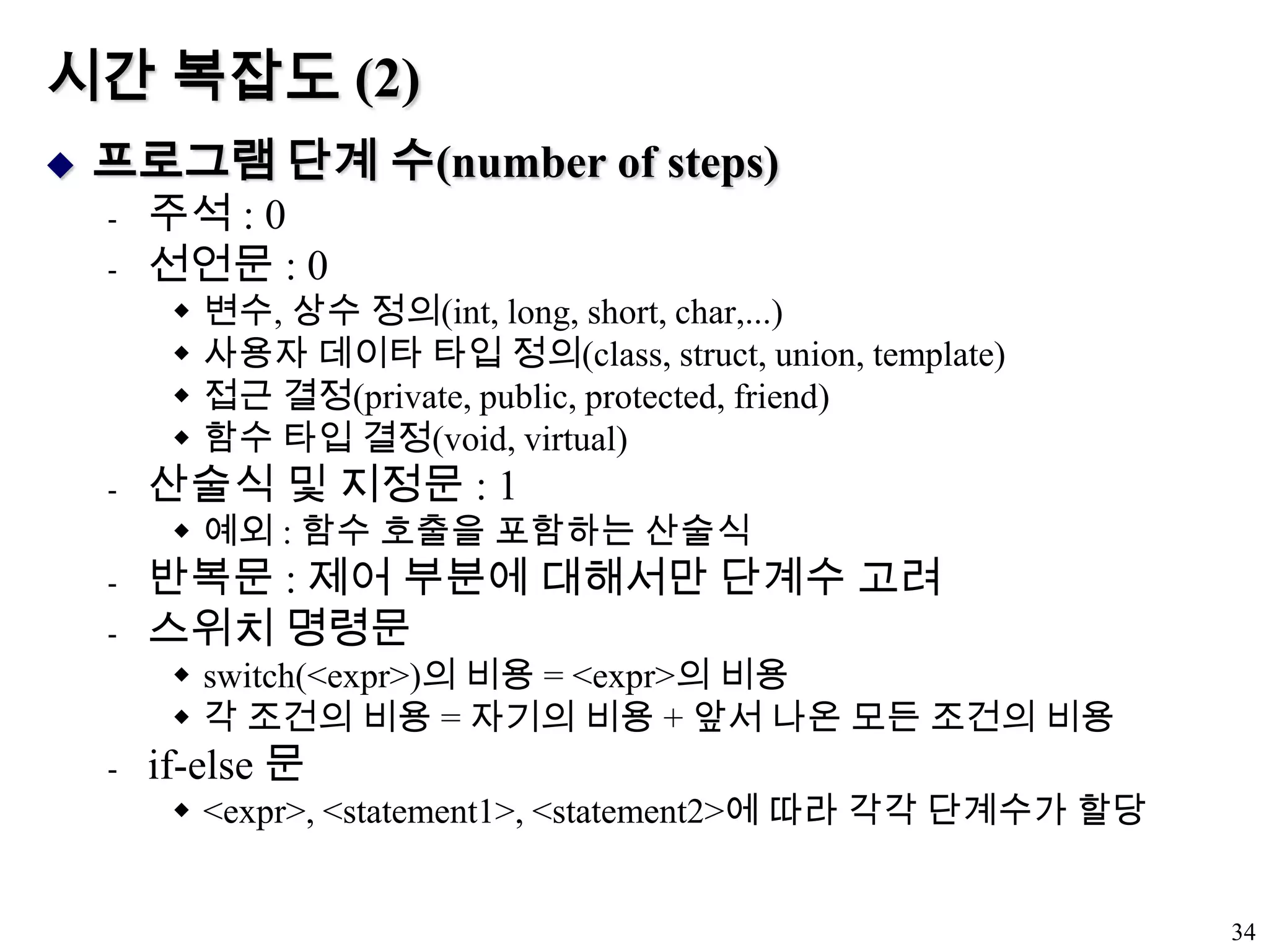 시간 복잡도 (2)프로그램 단계 수(number of steps)주석 : 0선언문 : 0변수, 상수 정의(int, long, short, char,...)사용자 데이타 타입 정의(class, struct, union, template)접근 결정(private, public, protected, friend)함수 타입 결정(void, virtual)산술식 및 지정문 : 1예외 : 함수 호출을 포함하는 산술식반복문 : 제어 부분에 대해서만 단계수 고려스위치 명령문switch(<expr>)의 비용 = <expr>의 비용각 조건의 비용 = 자기의 비용 + 앞서 나온 모든 조건의 비용if-else 문<expr>, <statement1>, <statement2>에 따라 각각 단계수가 할당34