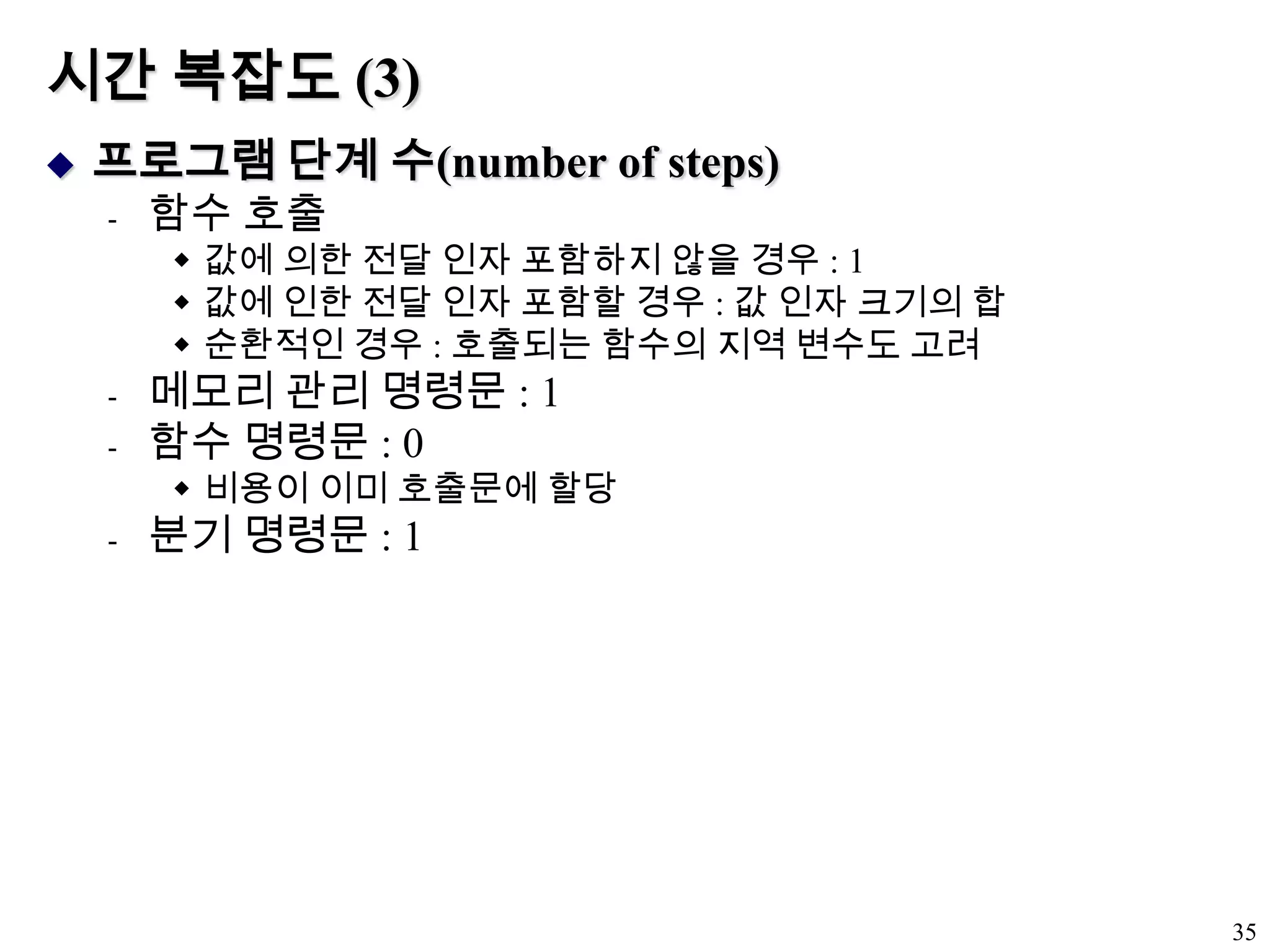 시간 복잡도 (3)프로그램 단계 수(number of steps)함수 호출값에 의한 전달 인자 포함하지 않을 경우 : 1값에 인한 전달 인자 포함할 경우 : 값 인자 크기의 합순환적인 경우 : 호출되는 함수의 지역 변수도 고려메모리 관리 명령문 : 1함수 명령문 : 0비용이 이미 호출문에 할당분기 명령문 : 135