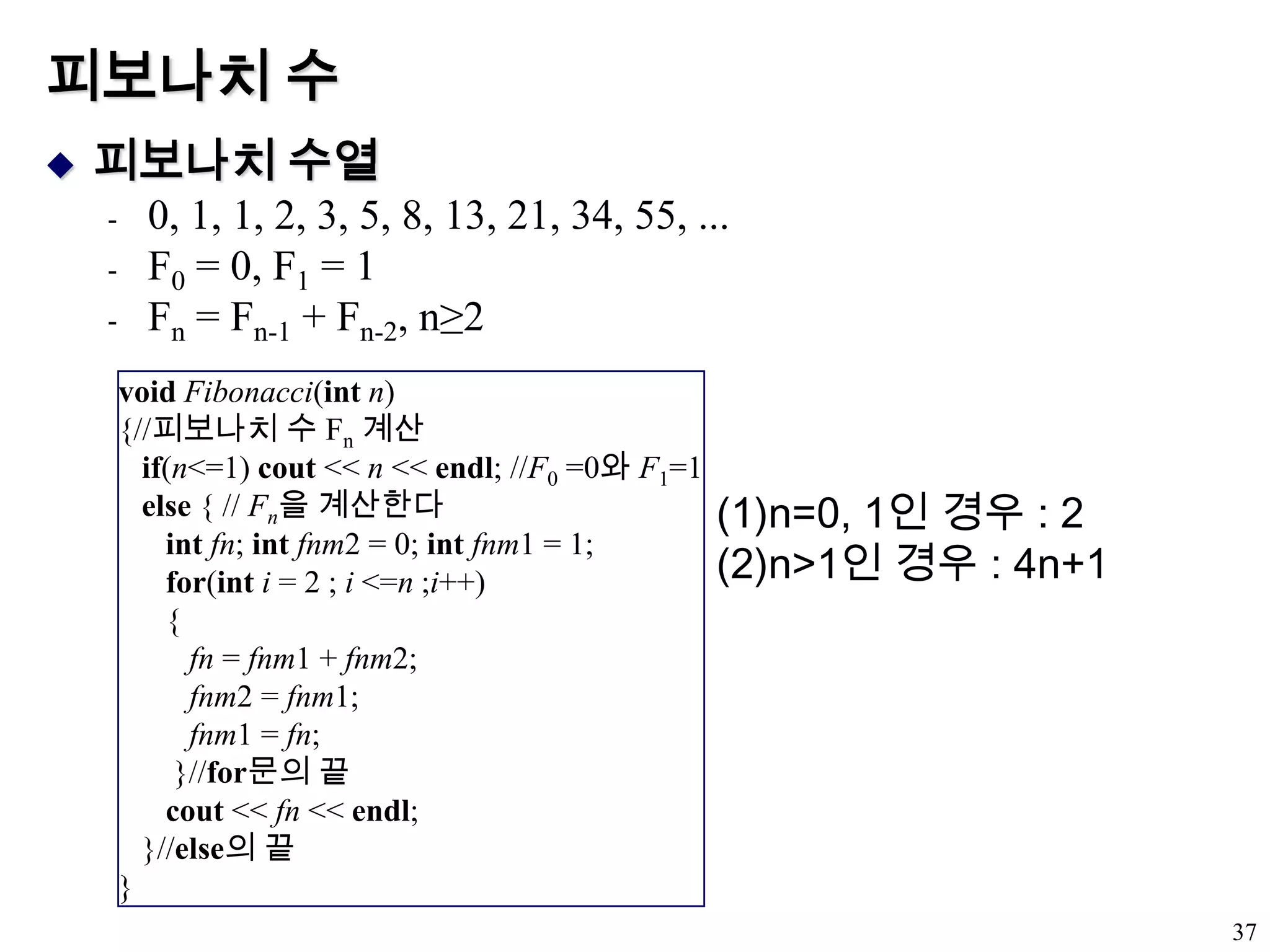 피보나치 수피보나치 수열0, 1, 1, 2, 3, 5, 8, 13, 21, 34, 55, ...F0 = 0, F1 = 1Fn = Fn-1 + Fn-2, n≥237voidFibonacci(int n){//피보나치 수 Fn계산if(n<=1) cout << n << endl; //F0 =0와 F1=1else { // Fn을 계산한다intfn; intfnm2 = 0; intfnm1 = 1;for(inti = 2 ; i <=n ;i++)      {fn = fnm1 + fnm2;fnm2 = fnm1;fnm1 = fn;       }//for문의 끝cout << fn << endl;   }//else의 끝}n=0, 1인 경우 : 2n>1인 경우 : 4n+1