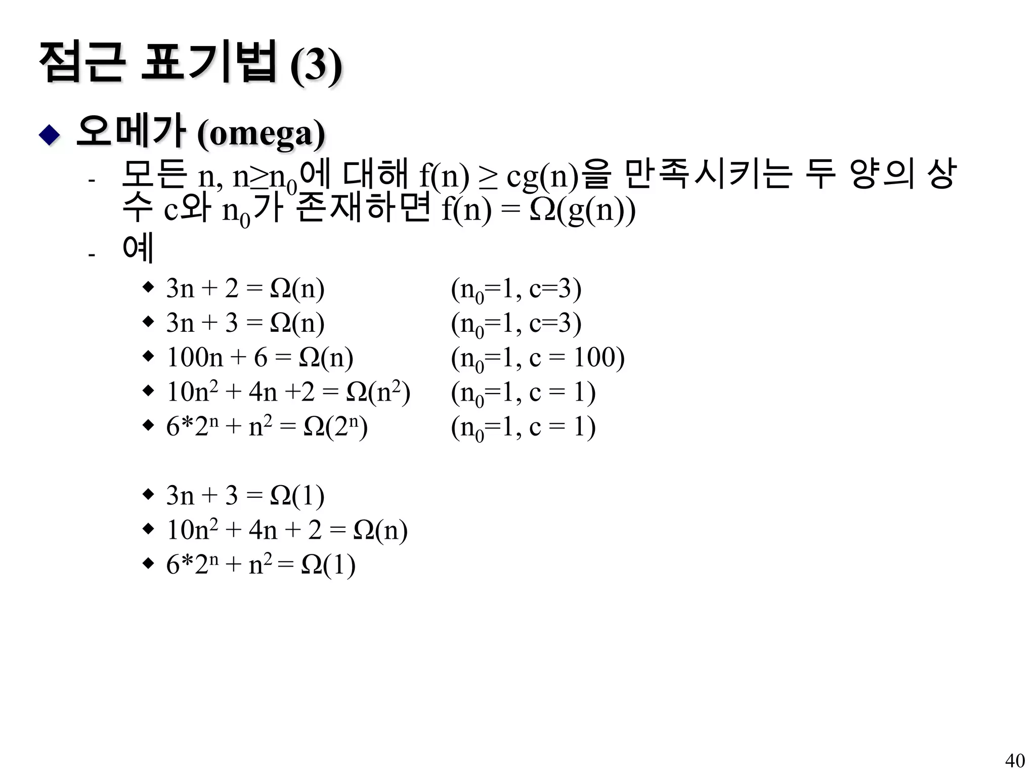 점근 표기법 (3)오메가 (omega)모든 n, n≥n0에 대해 f(n) ≥ cg(n)을 만족시키는 두 양의 상수 c와 n0가 존재하면 f(n) = (g(n))예3n + 2 = Ω(n)		(n0=1, c=3)3n + 3 = Ω(n)		(n0=1, c=3)100n + 6 = Ω(n)	(n0=1, c = 100)10n2 + 4n +2 = Ω(n2)	(n0=1, c = 1)6*2n + n2 = Ω(2n)	(n0=1, c = 1)3n + 3 = Ω(1)10n2 + 4n + 2 = Ω(n)6*2n + n2 = Ω(1)40