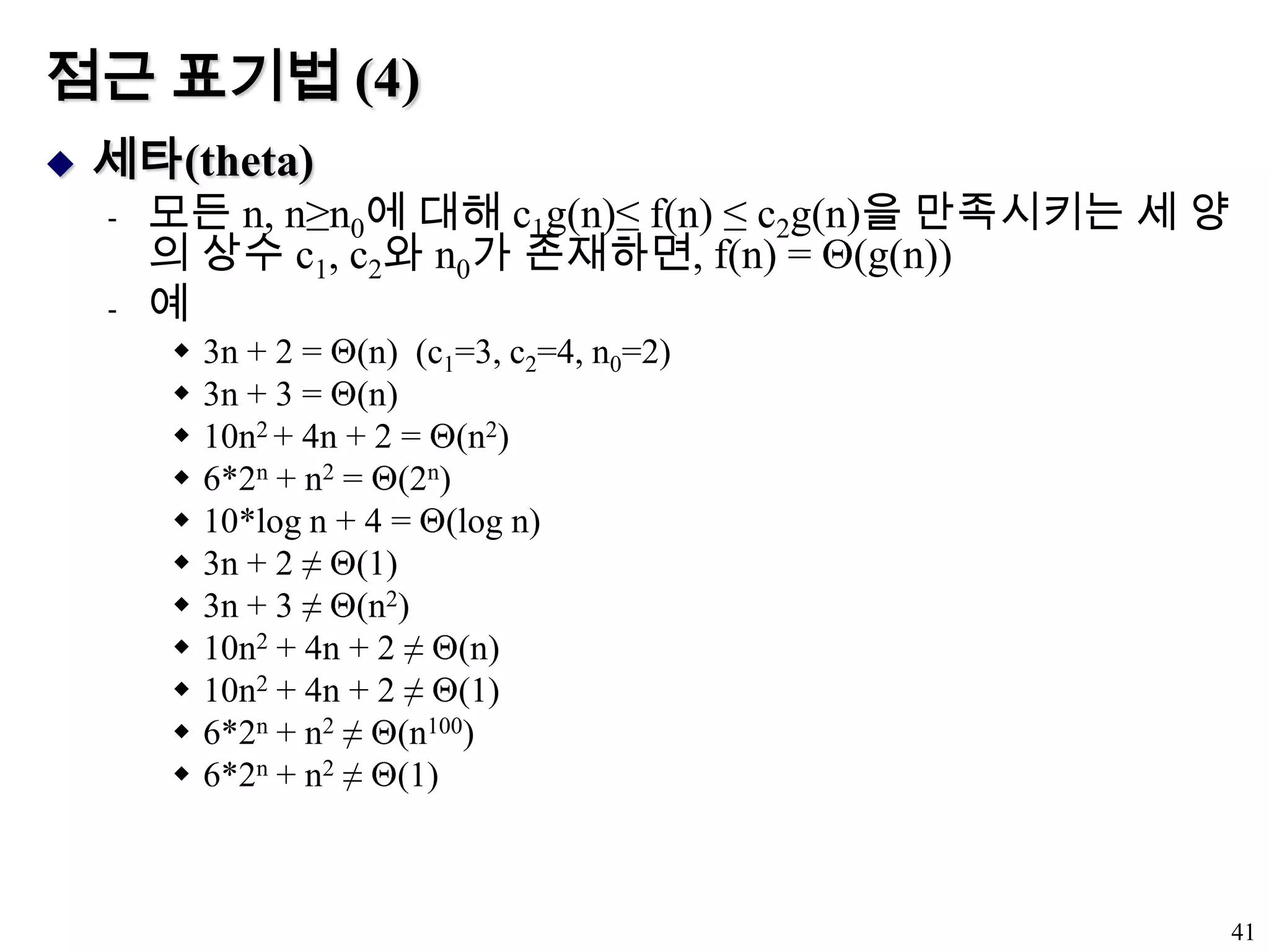 점근 표기법 (4)세타(theta)모든 n, n≥n0에 대해 c1g(n)≤ f(n) ≤ c2g(n)을 만족시키는 세 양의 상수 c1, c2와 n0가 존재하면, f(n) = (g(n))예3n + 2 = (n)  (c1=3, c2=4, n0=2)3n + 3 = (n)10n2 + 4n + 2 = (n2)6*2n + n2 = (2n)10*log n + 4 = (log n)3n + 2 ≠ (1)3n + 3 ≠ (n2)10n2 + 4n + 2 ≠ (n)10n2 + 4n + 2 ≠ (1)6*2n + n2 ≠ (n100)6*2n + n2 ≠ (1)41