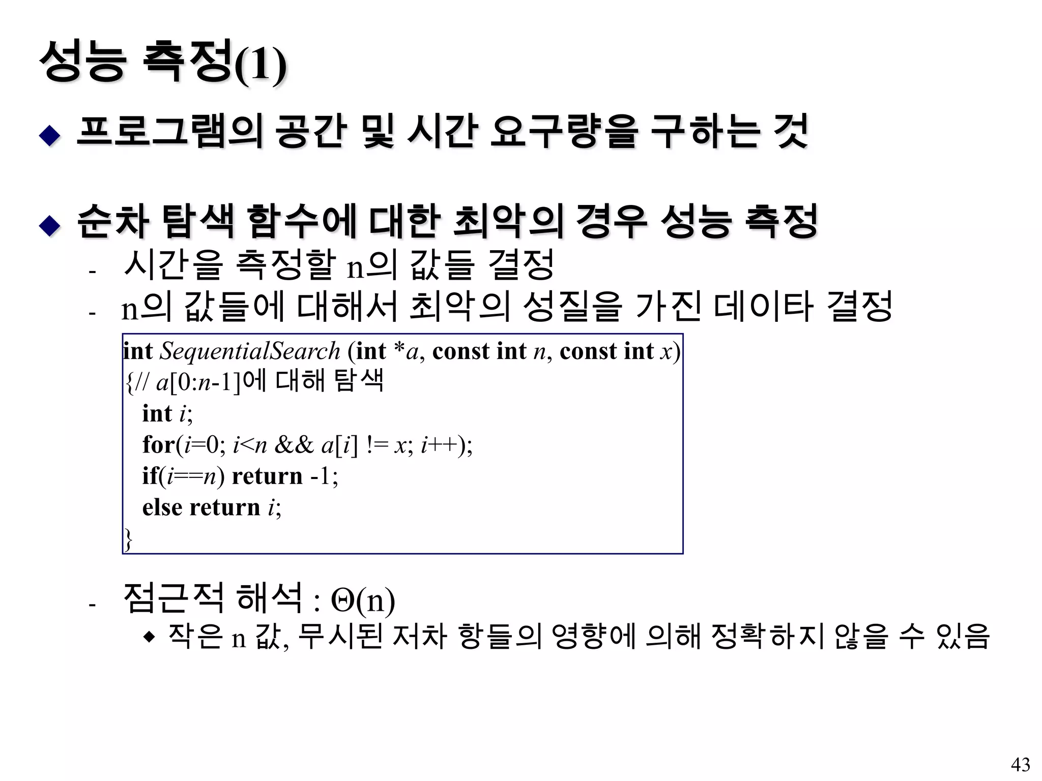 성능 측정(1)프로그램의 공간 및 시간 요구량을 구하는 것순차 탐색 함수에 대한 최악의 경우 성능 측정시간을 측정할 n의 값들 결정n의 값들에 대해서 최악의 성질을 가진 데이타 결정점근적 해석 : Θ(n)작은 n 값, 무시된 저차 항들의 영향에 의해 정확하지 않을 수 있음43intSequentialSearch (int *a, const intn, const intx){// a[0:n-1]에 대해 탐색inti;for(i=0; i<n && a[i] != x; i++);if(i==n) return -1;else returni;}