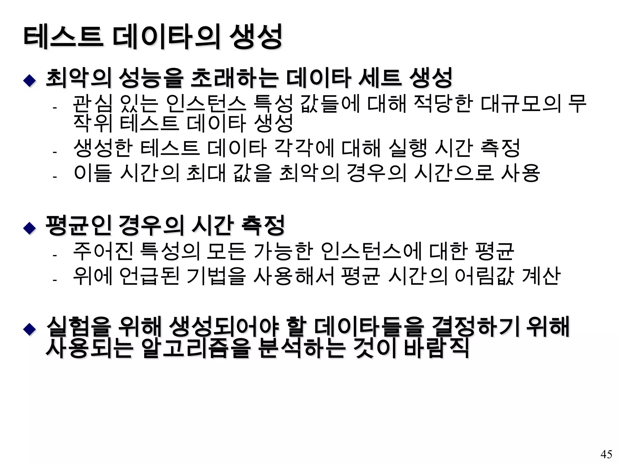 테스트 데이타의 생성최악의 성능을 초래하는 데이타 세트 생성관심 있는 인스턴스 특성 값들에 대해 적당한 대규모의 무작위 테스트 데이타 생성생성한 테스트 데이타 각각에 대해 실행 시간 측정이들 시간의 최대 값을 최악의 경우의 시간으로 사용평균인 경우의 시간 측정주어진 특성의 모든 가능한 인스턴스에 대한 평균위에 언급된 기법을 사용해서 평균 시간의 어림값 계산실험을 위해 생성되어야 할 데이타들을 결정하기 위해 사용되는 알고리즘을 분석하는 것이 바람직45