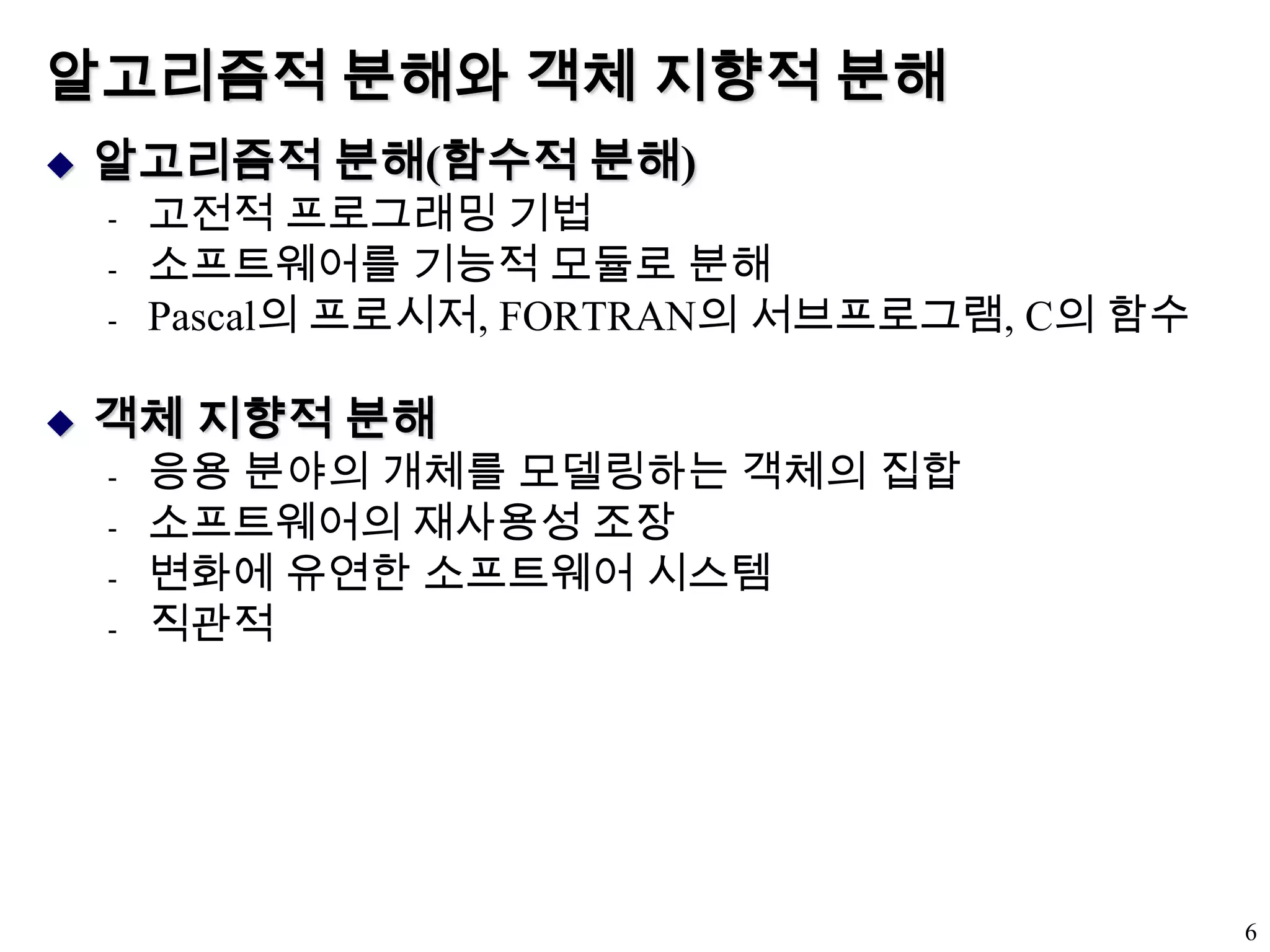 알고리즘적 분해와 객체 지향적 분해알고리즘적 분해(함수적 분해)고전적 프로그래밍 기법소프트웨어를 기능적 모듈로 분해Pascal의 프로시저, FORTRAN의 서브프로그램, C의 함수객체 지향적 분해응용 분야의 개체를 모델링하는 객체의 집합소프트웨어의 재사용성 조장변화에 유연한 소프트웨어 시스템직관적6