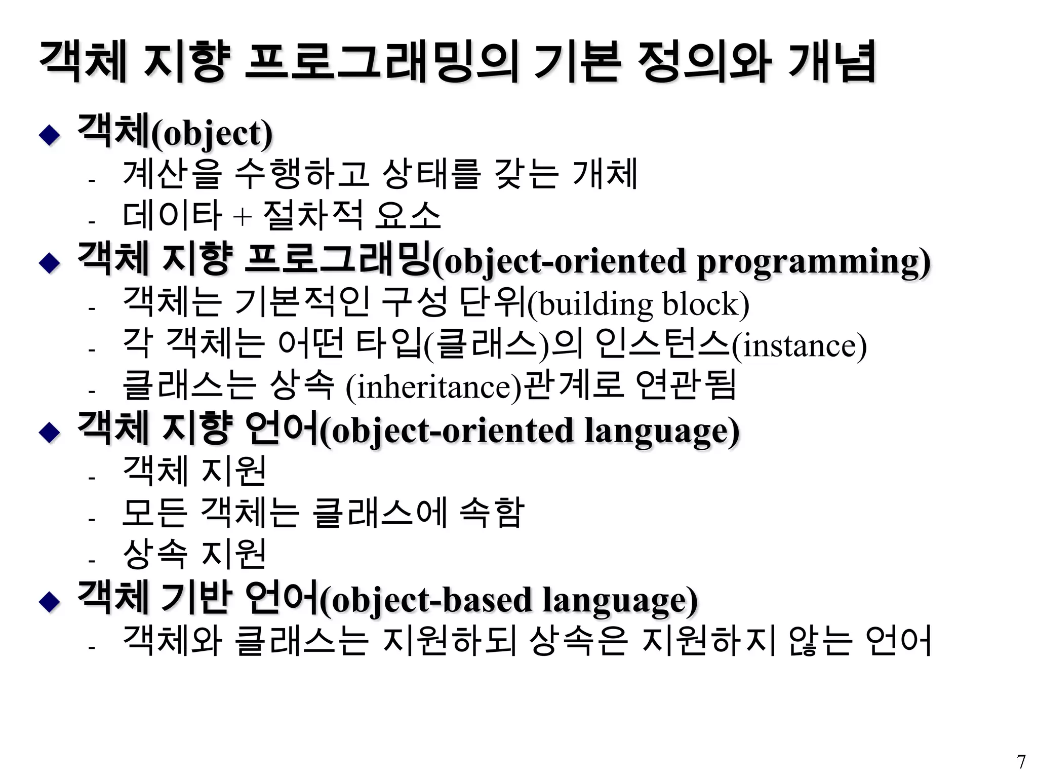 객체 지향 프로그래밍의 기본 정의와 개념객체(object)계산을 수행하고 상태를 갖는 개체데이타 + 절차적 요소객체 지향 프로그래밍(object-oriented programming)객체는 기본적인 구성 단위(building block)각 객체는 어떤 타입(클래스)의 인스턴스(instance)클래스는 상속 (inheritance)관계로 연관됨객체 지향 언어(object-oriented language)객체 지원모든 객체는 클래스에 속함상속 지원객체 기반 언어(object-based language)객체와 클래스는 지원하되 상속은 지원하지 않는 언어7
