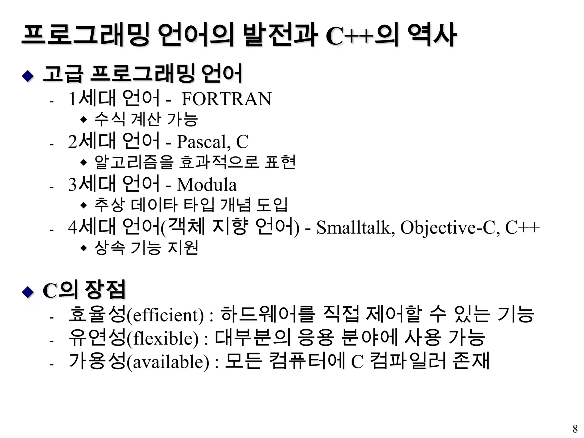 프로그래밍 언어의 발전과 C++의 역사고급 프로그래밍 언어1세대 언어 -  FORTRAN수식 계산 가능2세대 언어 - Pascal, C알고리즘을 효과적으로 표현3세대 언어 - Modula 추상 데이타 타입 개념 도입4세대 언어(객체 지향 언어) - Smalltalk, Objective-C, C++상속 기능 지원C의 장점효율성(efficient) : 하드웨어를 직접 제어할 수 있는 기능 유연성(flexible) : 대부분의 응용 분야에 사용 가능가용성(available) : 모든 컴퓨터에 C 컴파일러 존재8