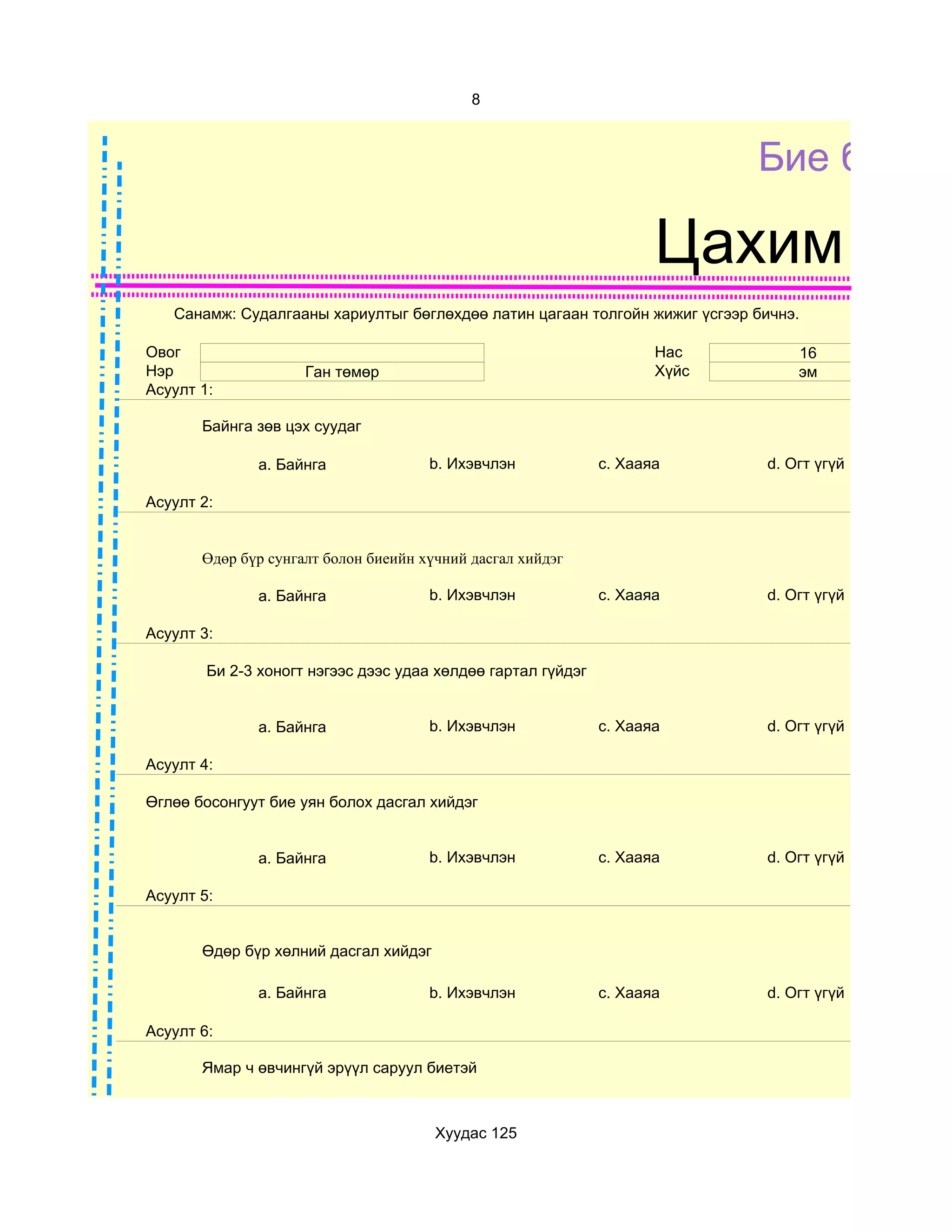 8



                                                                            Бие бялда

                                                                     Цахим суд
   Санамж: Судалгааны хариултыг бөглөхдөө латин цагаан толгойн жижиг үсгээр бичнэ.

Овог                                                                 Нас         16
Нэр                  Ган төмөр                                       Хүйс        эм
Асуулт 1:

       Байнга зөв цэх суудаг

              a. Байнга               b. Ихэвчлэн             c. Хааяа       d. Огт үгүй

Асуулт 2:


       Өдөр бүр сунгалт болон биеийн хүчний дасгал хийдэг

              a. Байнга               b. Ихэвчлэн             c. Хааяа       d. Огт үгүй

Асуулт 3:

        Би 2-3 хоногт нэгээс дээс удаа хөлдөө гартал гүйдэг


              a. Байнга               b. Ихэвчлэн             c. Хааяа       d. Огт үгүй

Асуулт 4:

Өглөө босонгуут бие уян болох дасгал хийдэг


              a. Байнга               b. Ихэвчлэн             c. Хааяа       d. Огт үгүй

Асуулт 5:


       Өдөр бүр хөлний дасгал хийдэг

              a. Байнга               b. Ихэвчлэн             c. Хааяа       d. Огт үгүй

Асуулт 6:

       Ямар ч өвчингүй эрүүл саруул биетэй



                                       Хуудас 125
 