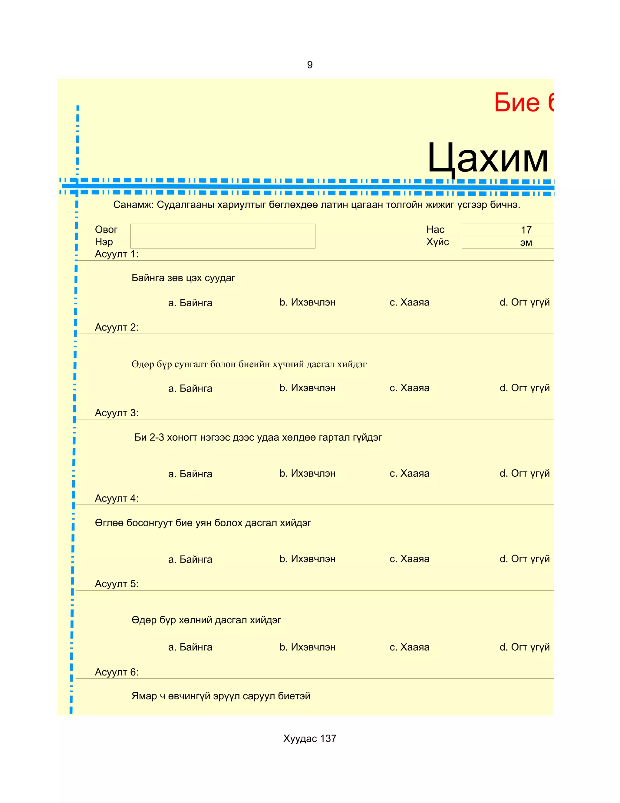 9



                                                                            Бие бялда

                                                                     Цахим суд
   Санамж: Судалгааны хариултыг бөглөхдөө латин цагаан толгойн жижиг үсгээр бичнэ.

Овог                                                                 Нас         17
Нэр                                                                  Хүйс        эм
Асуулт 1:

       Байнга зөв цэх суудаг

              a. Байнга               b. Ихэвчлэн             c. Хааяа       d. Огт үгүй

Асуулт 2:


       Өдөр бүр сунгалт болон биеийн хүчний дасгал хийдэг

              a. Байнга               b. Ихэвчлэн             c. Хааяа       d. Огт үгүй

Асуулт 3:

        Би 2-3 хоногт нэгээс дээс удаа хөлдөө гартал гүйдэг


              a. Байнга               b. Ихэвчлэн             c. Хааяа       d. Огт үгүй

Асуулт 4:

Өглөө босонгуут бие уян болох дасгал хийдэг


              a. Байнга               b. Ихэвчлэн             c. Хааяа       d. Огт үгүй

Асуулт 5:


       Өдөр бүр хөлний дасгал хийдэг

              a. Байнга               b. Ихэвчлэн             c. Хааяа       d. Огт үгүй

Асуулт 6:

       Ямар ч өвчингүй эрүүл саруул биетэй



                                       Хуудас 137
 