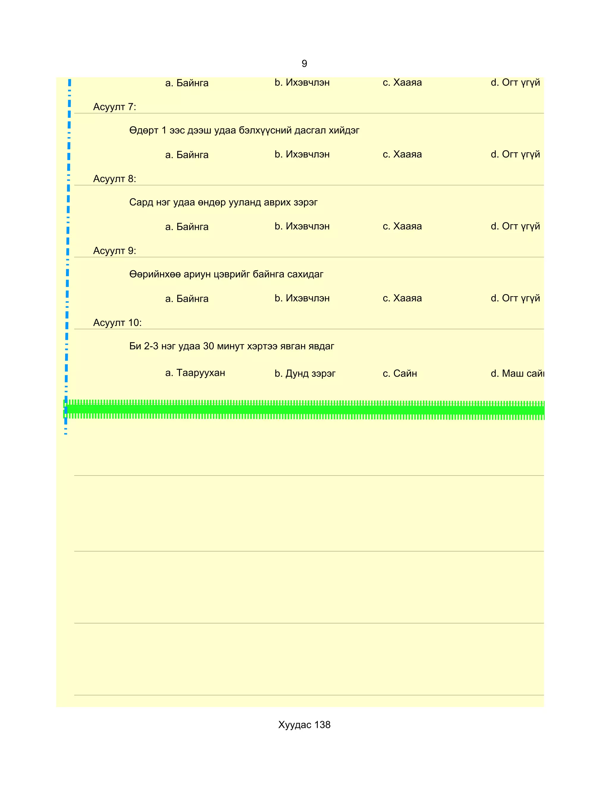 9
              a. Байнга              b. Ихэвчлэн        c. Хааяа   d. Огт үгүй

Асуулт 7:

       Өдөрт 1 ээс дээш удаа бэлхүүсний дасгал хийдэг

              a. Байнга              b. Ихэвчлэн        c. Хааяа   d. Огт үгүй

Асуулт 8:

       Сард нэг удаа өндөр ууланд аврих зэрэг

              a. Байнга              b. Ихэвчлэн        c. Хааяа   d. Огт үгүй

Асуулт 9:

       Өөрийнхөө ариун цэврийг байнга сахидаг

              a. Байнга              b. Ихэвчлэн        c. Хааяа   d. Огт үгүй

Асуулт 10:

       Би 2-3 нэг удаа 30 минут хэртээ явган явдаг

              a. Тааруухан           b. Дунд зэрэг      c. Сайн    d. Маш сайн




                                      Хуудас 138
 