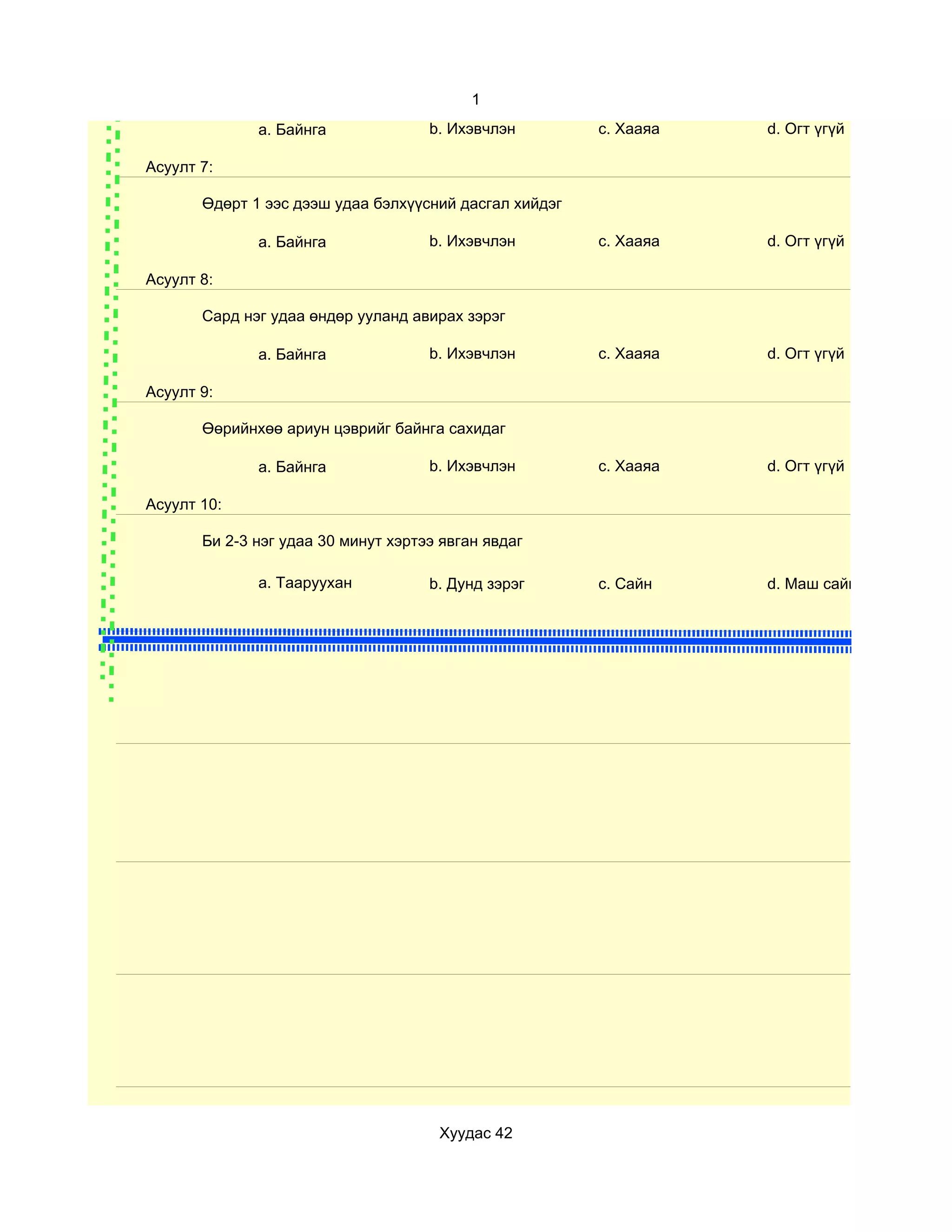 1
              a. Байнга              b. Ихэвчлэн        c. Хааяа   d. Огт үгүй

Асуулт 7:

       Өдөрт 1 ээс дээш удаа бэлхүүсний дасгал хийдэг

              a. Байнга              b. Ихэвчлэн        c. Хааяа   d. Огт үгүй

Асуулт 8:

       Сард нэг удаа өндөр ууланд авирах зэрэг

              a. Байнга              b. Ихэвчлэн        c. Хааяа   d. Огт үгүй

Асуулт 9:

       Өөрийнхөө ариун цэврийг байнга сахидаг

              a. Байнга              b. Ихэвчлэн        c. Хааяа   d. Огт үгүй

Асуулт 10:

       Би 2-3 нэг удаа 30 минут хэртээ явган явдаг

              a. Тааруухан           b. Дунд зэрэг      c. Сайн    d. Маш сайн




                                      Хуудас 42
 