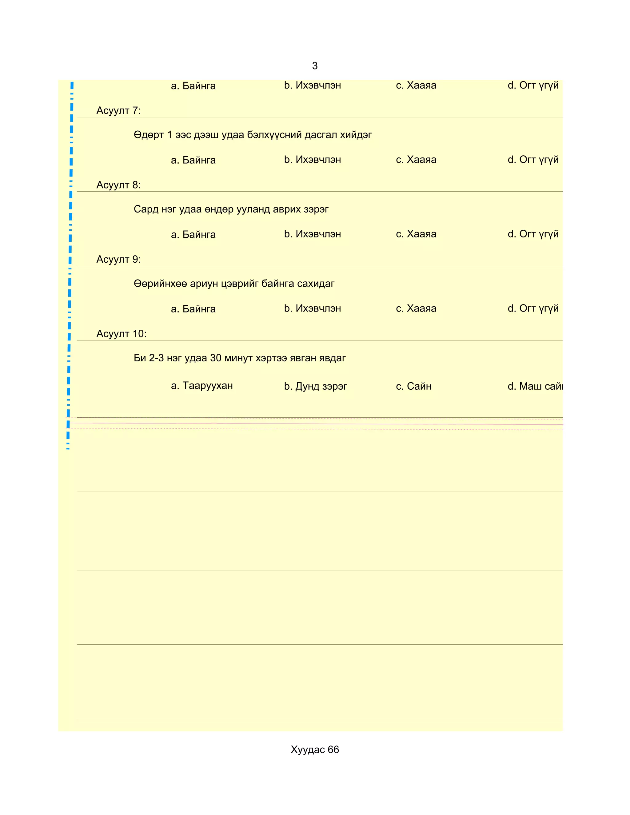 3
              a. Байнга              b. Ихэвчлэн        c. Хааяа   d. Огт үгүй

Асуулт 7:

       Өдөрт 1 ээс дээш удаа бэлхүүсний дасгал хийдэг

              a. Байнга              b. Ихэвчлэн        c. Хааяа   d. Огт үгүй

Асуулт 8:

       Сард нэг удаа өндөр ууланд аврих зэрэг

              a. Байнга              b. Ихэвчлэн        c. Хааяа   d. Огт үгүй

Асуулт 9:

       Өөрийнхөө ариун цэврийг байнга сахидаг

              a. Байнга              b. Ихэвчлэн        c. Хааяа   d. Огт үгүй

Асуулт 10:

       Би 2-3 нэг удаа 30 минут хэртээ явган явдаг

              a. Тааруухан           b. Дунд зэрэг      c. Сайн    d. Маш сайн




                                      Хуудас 66
 