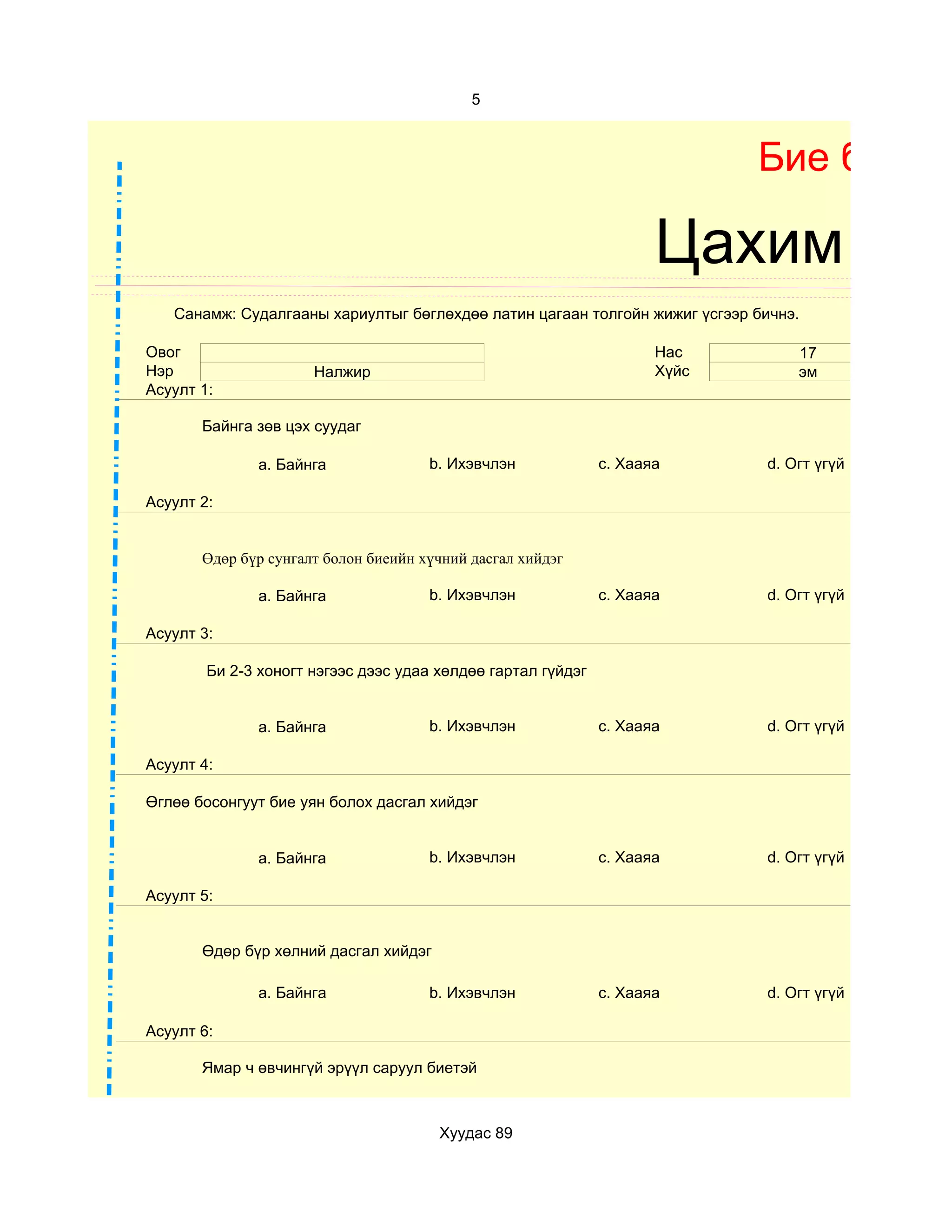 5



                                                                            Бие бялда

                                                                     Цахим суд
   Санамж: Судалгааны хариултыг бөглөхдөө латин цагаан толгойн жижиг үсгээр бичнэ.

Овог                                                                 Нас         17
Нэр                   Налжир                                         Хүйс        эм
Асуулт 1:

       Байнга зөв цэх суудаг

              a. Байнга               b. Ихэвчлэн             c. Хааяа       d. Огт үгүй

Асуулт 2:


       Өдөр бүр сунгалт болон биеийн хүчний дасгал хийдэг

              a. Байнга               b. Ихэвчлэн             c. Хааяа       d. Огт үгүй

Асуулт 3:

        Би 2-3 хоногт нэгээс дээс удаа хөлдөө гартал гүйдэг


              a. Байнга               b. Ихэвчлэн             c. Хааяа       d. Огт үгүй

Асуулт 4:

Өглөө босонгуут бие уян болох дасгал хийдэг


              a. Байнга               b. Ихэвчлэн             c. Хааяа       d. Огт үгүй

Асуулт 5:


       Өдөр бүр хөлний дасгал хийдэг

              a. Байнга               b. Ихэвчлэн             c. Хааяа       d. Огт үгүй

Асуулт 6:

       Ямар ч өвчингүй эрүүл саруул биетэй



                                       Хуудас 89
 