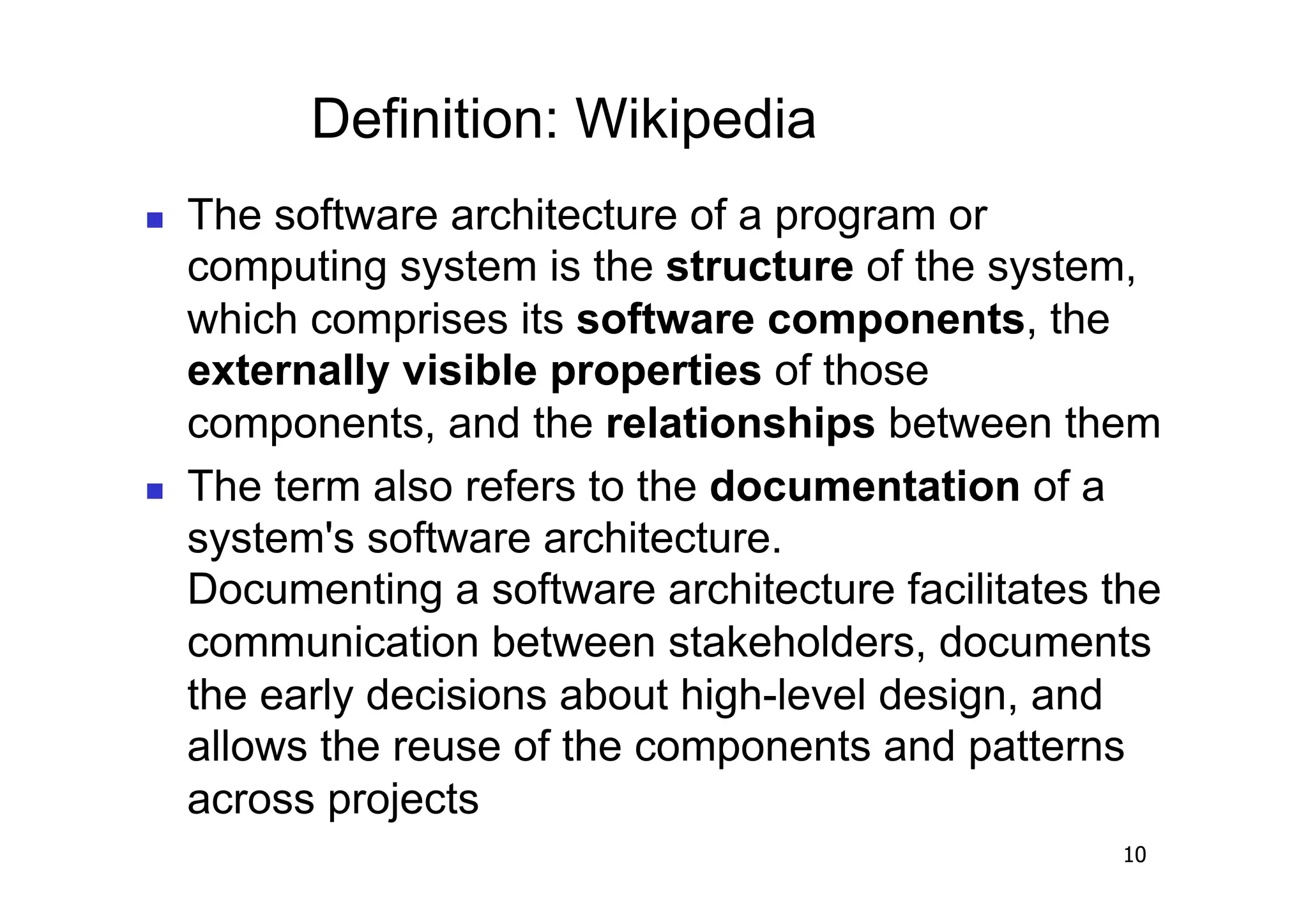 Definition: Wikipedia
    The software architecture of a program or
     computing system is the structure of the system,
     which comprises its software components, the
     externally visible properties of those
     components, and the relationships between them
    The term also refers to the documentation of a
     system's software architecture.
     Documenting a software architecture facilitates the
     communication between stakeholders, documents
     the early decisions about high-level design, and
     allows the reuse of the components and patterns
     across projects
                                                     10
 