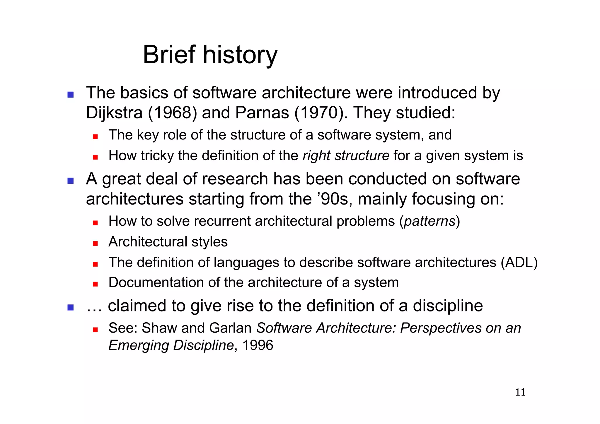 Brief history
    The basics of software architecture were introduced by
     Dijkstra (1968) and Parnas (1970). They studied:
         The key role of the structure of a software system, and
         How tricky the definition of the right structure for a given system is
    A great deal of research has been conducted on software
     architectures starting from the ’90s, mainly focusing on:
         How to solve recurrent architectural problems (patterns)
         Architectural styles
         The definition of languages to describe software architectures (ADL)
         Documentation of the architecture of a system
    … claimed to give rise to the definition of a discipline
         See: Shaw and Garlan Software Architecture: Perspectives on an
          Emerging Discipline, 1996


                                                                              11
 