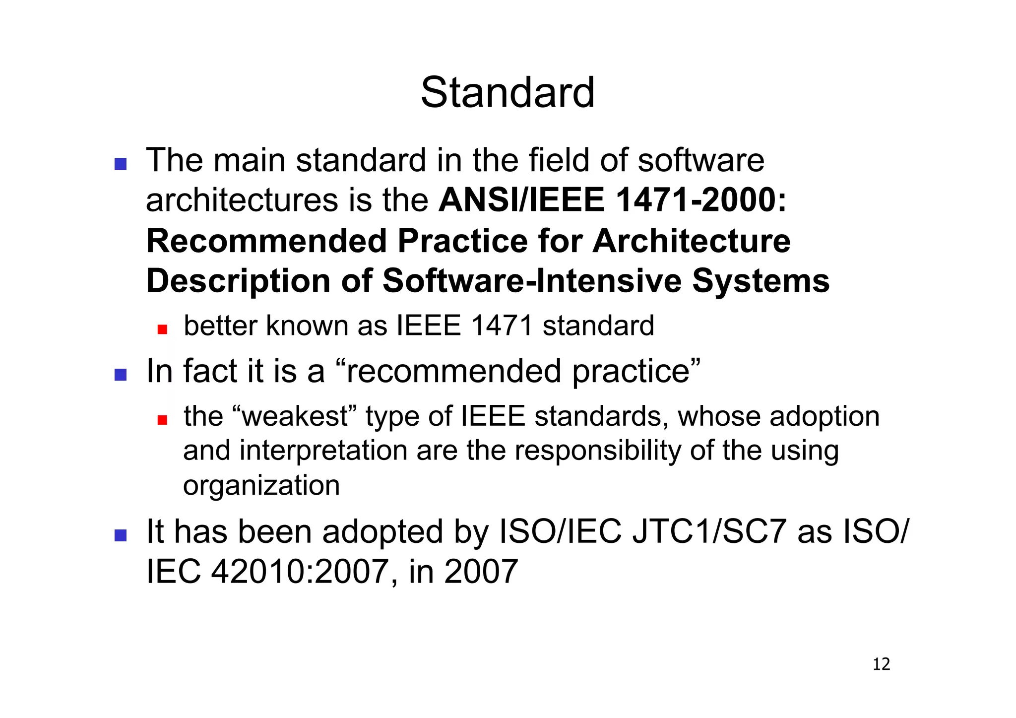 Standard
    The main standard in the field of software
     architectures is the ANSI/IEEE 1471-2000:
     Recommended Practice for Architecture
     Description of Software-Intensive Systems
         better known as IEEE 1471 standard
    In fact it is a “recommended practice”
         the “weakest” type of IEEE standards, whose adoption
          and interpretation are the responsibility of the using
          organization
    It has been adopted by ISO/IEC JTC1/SC7 as ISO/
     IEC 42010:2007, in 2007

                                                               12
 