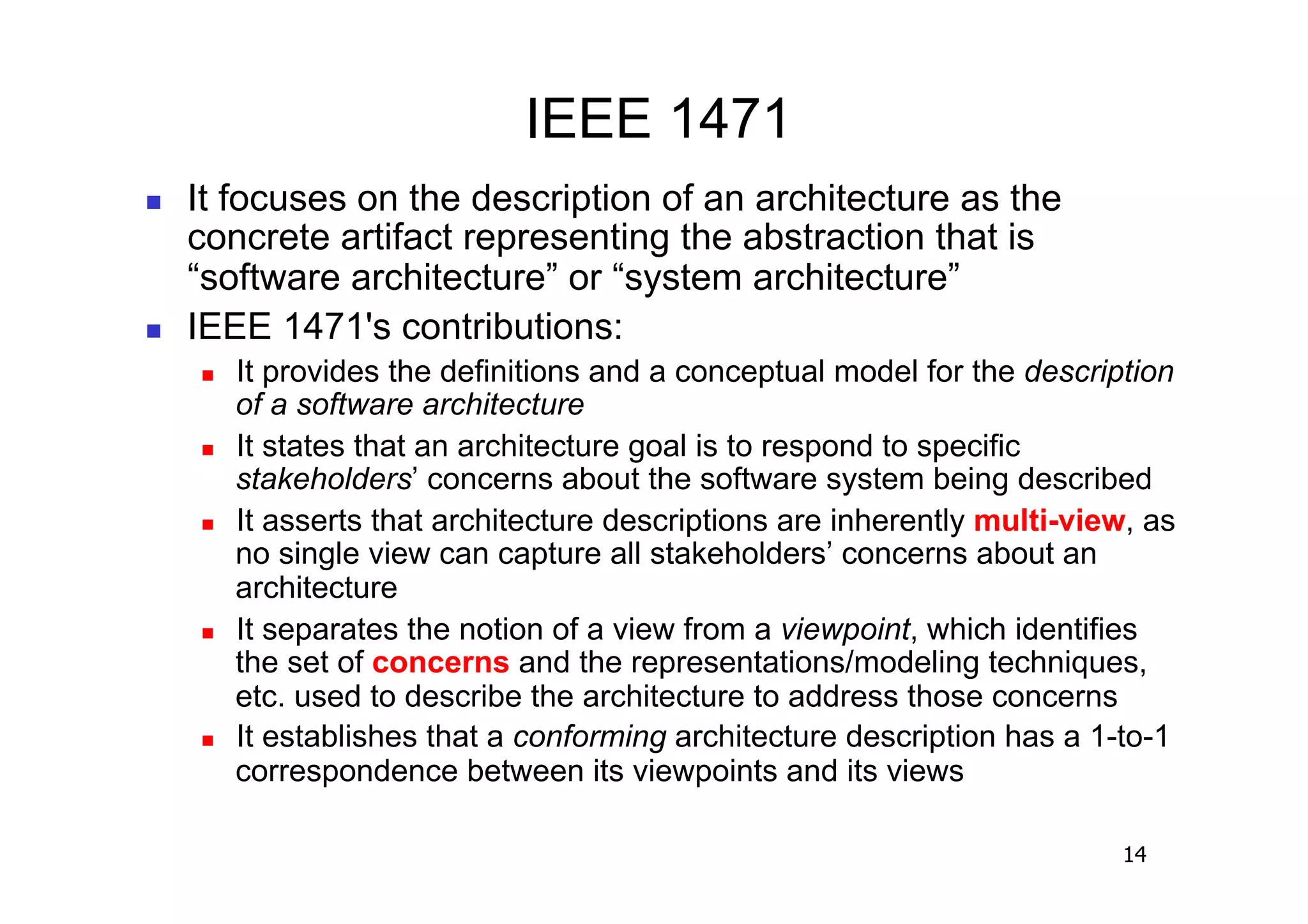 IEEE 1471
    It focuses on the description of an architecture as the
     concrete artifact representing the abstraction that is
     “software architecture” or “system architecture”
    IEEE 1471's contributions:
         It provides the definitions and a conceptual model for the description
          of a software architecture
         It states that an architecture goal is to respond to specific
          stakeholders’ concerns about the software system being described
         It asserts that architecture descriptions are inherently multi-view, as
          no single view can capture all stakeholders’ concerns about an
          architecture
         It separates the notion of a view from a viewpoint, which identifies
          the set of concerns and the representations/modeling techniques,
          etc. used to describe the architecture to address those concerns
         It establishes that a conforming architecture description has a 1-to-1
          correspondence between its viewpoints and its views

                                                                             14
 