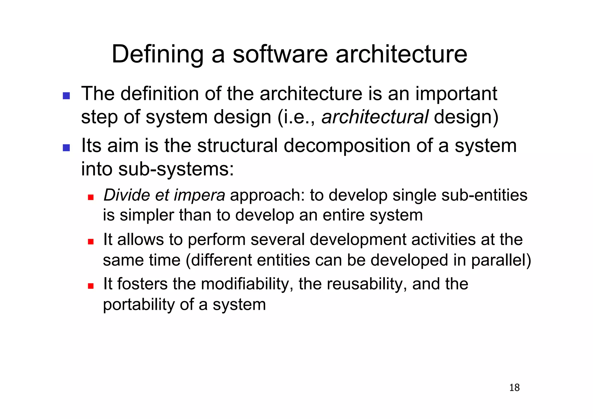 Defining a software architecture
    The definition of the architecture is an important
     step of system design (i.e., architectural design)
    Its aim is the structural decomposition of a system
     into sub-systems:
         Divide et impera approach: to develop single sub-entities
          is simpler than to develop an entire system
         It allows to perform several development activities at the
          same time (different entities can be developed in parallel)
         It fosters the modifiability, the reusability, and the
          portability of a system



                                                                 18
 
