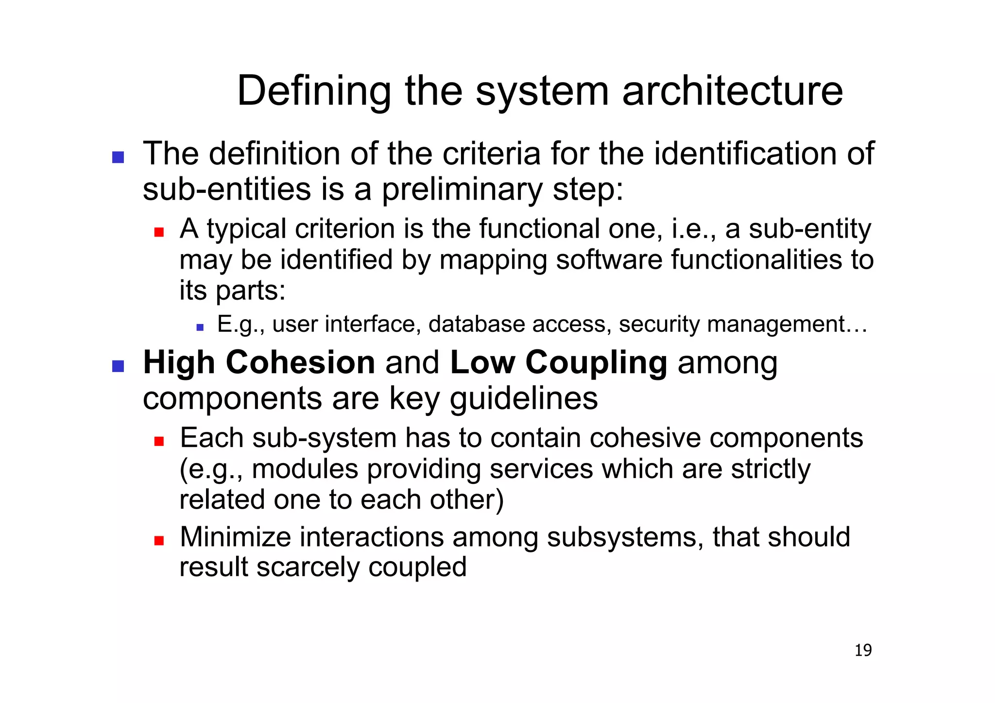 Defining the system architecture
    The definition of the criteria for the identification of
     sub-entities is a preliminary step:
         A typical criterion is the functional one, i.e., a sub-entity
          may be identified by mapping software functionalities to
          its parts:
               E.g., user interface, database access, security management…
    High Cohesion and Low Coupling among
     components are key guidelines
         Each sub-system has to contain cohesive components
          (e.g., modules providing services which are strictly
          related one to each other)
         Minimize interactions among subsystems, that should
          result scarcely coupled

                                                                         19
 