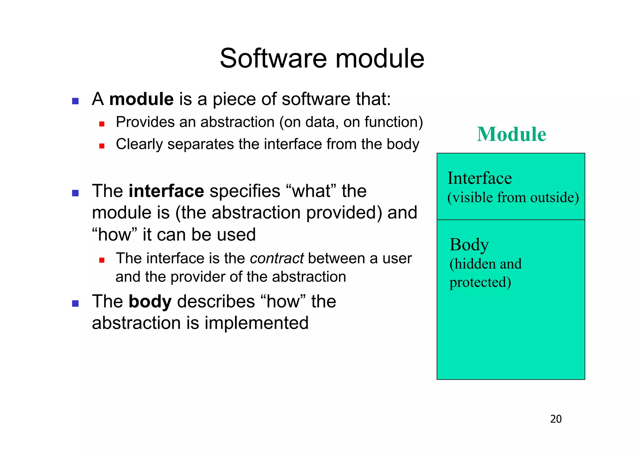Software module
    A module is a piece of software that:
         Provides an abstraction (on data, on function)
         Clearly separates the interface from the body
                                                               Module

                                                           Interface
    The interface specifies “what” the                    (visible from outside)
     module is (the abstraction provided) and
     “how” it can be used
                                                           Body
         The interface is the contract between a user     (hidden and
          and the provider of the abstraction              protected)
    The body describes “how” the
     abstraction is implemented




                                                                            20
 