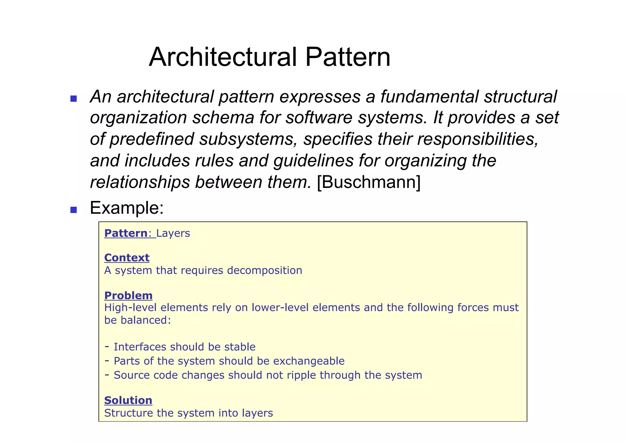 Architectural Pattern
    An architectural pattern expresses a fundamental structural
     organization schema for software systems. It provides a set
     of predefined subsystems, specifies their responsibilities,
     and includes rules and guidelines for organizing the
     relationships between them. [Buschmann]
    Example:
      Pattern: Layers

      Context
      A system that requires decomposition

      Problem
      High-level elements rely on lower-level elements and the following forces must
      be balanced:

      - Interfaces should be stable
      - Parts of the system should be exchangeable
      - Source code changes should not ripple through the system

      Solution
      25
      Structure the system into layers
 