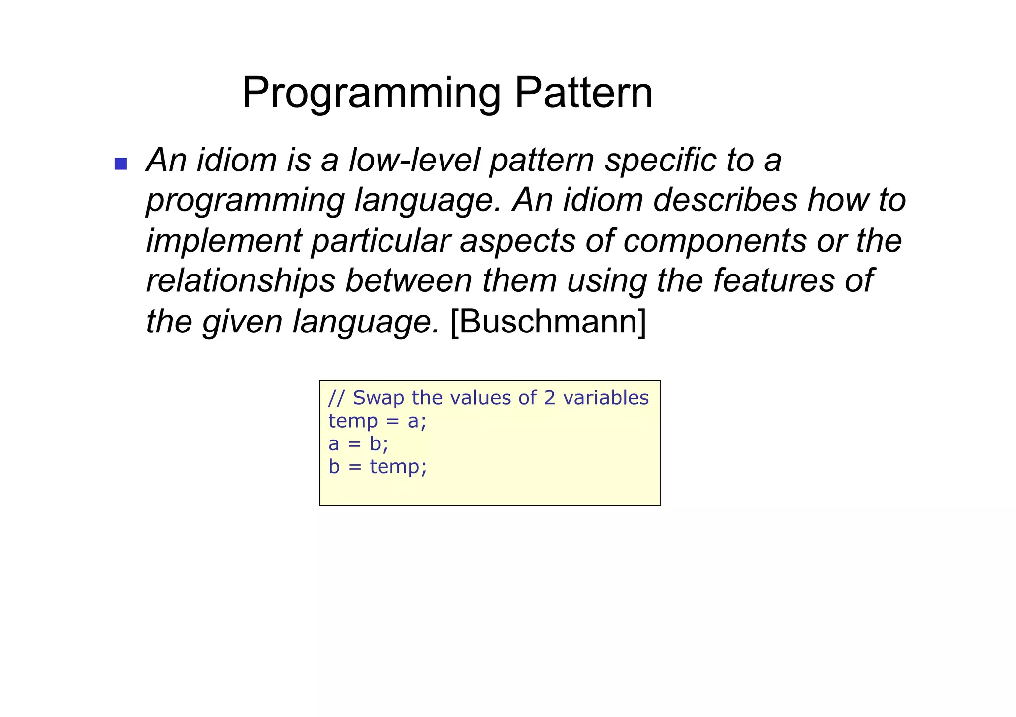 Programming Pattern
    An idiom is a low-level pattern specific to a
     programming language. An idiom describes how to
     implement particular aspects of components or the
     relationships between them using the features of
     the given language. [Buschmann]

                // Swap the values of 2 variables
                temp = a;
                a = b;
                b = temp;
 