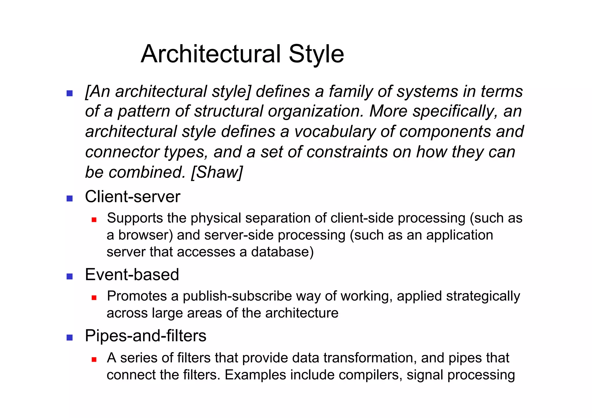 Architectural Style
    [An architectural style] defines a family of systems in terms
     of a pattern of structural organization. More specifically, an
     architectural style defines a vocabulary of components and
     connector types, and a set of constraints on how they can
     be combined. [Shaw]
    Client-server
         Supports the physical separation of client-side processing (such as
          a browser) and server-side processing (such as an application
          server that accesses a database)
    Event-based
         Promotes a publish-subscribe way of working, applied strategically
          across large areas of the architecture
    Pipes-and-filters
         A series of filters that provide data transformation, and pipes that
          connect the filters. Examples include compilers, signal processing
 