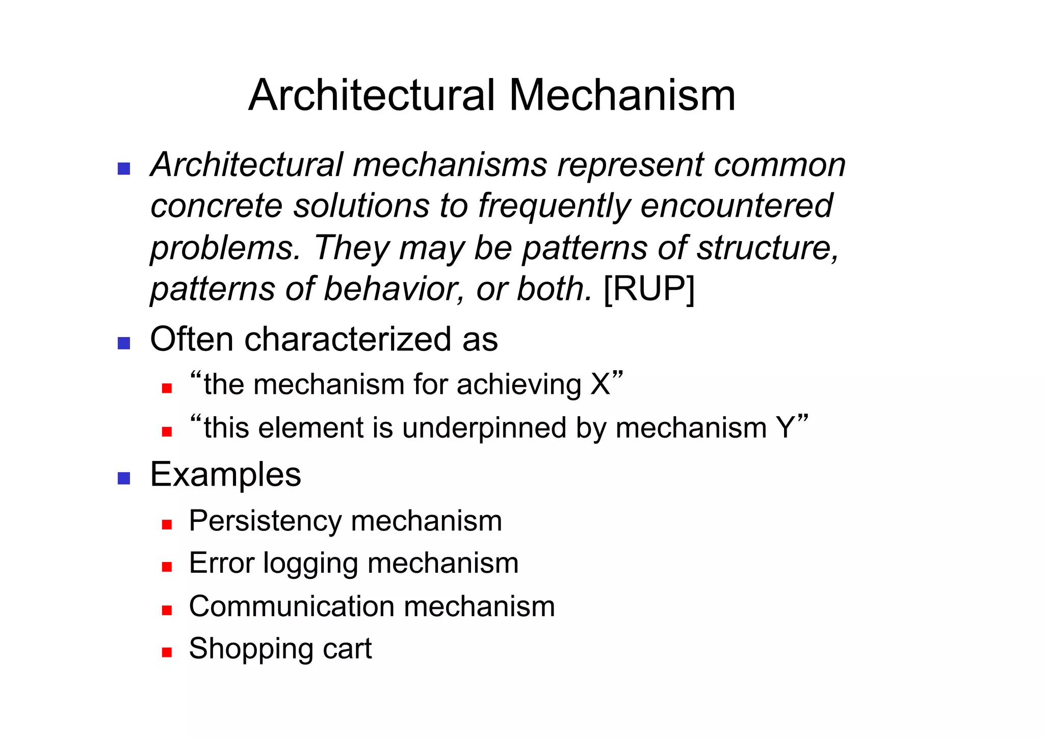 Architectural Mechanism
    Architectural mechanisms represent common
     concrete solutions to frequently encountered
     problems. They may be patterns of structure,
     patterns of behavior, or both. [RUP]
    Often characterized as
         the mechanism for achieving X
         this element is underpinned by mechanism Y
    Examples
         Persistency mechanism
         Error logging mechanism
         Communication mechanism
         Shopping cart
 