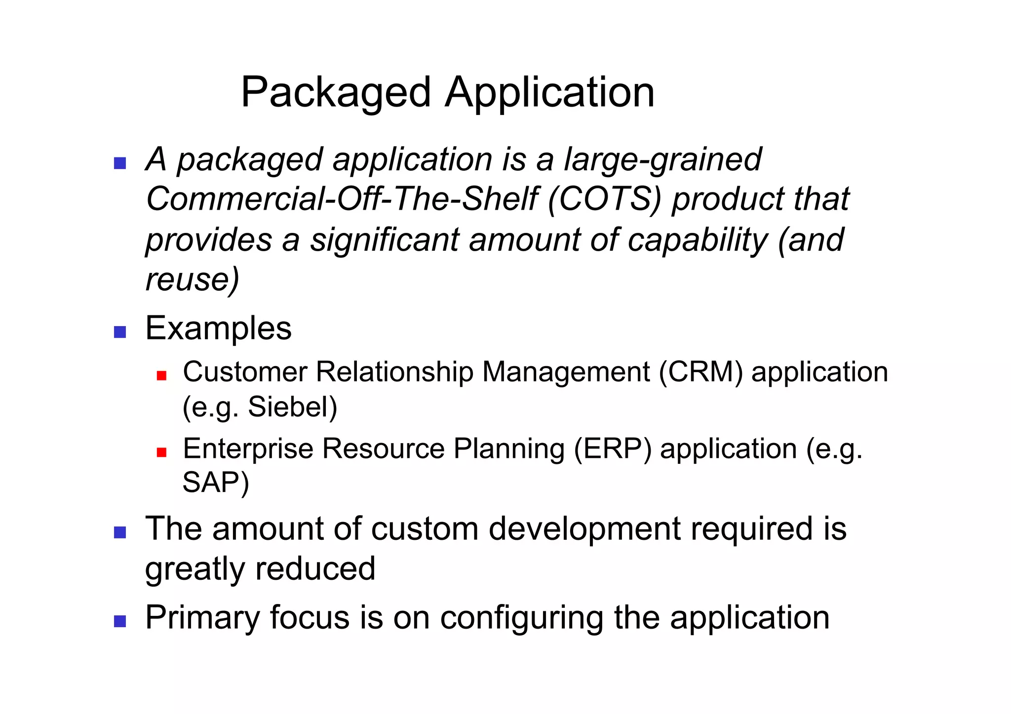 Packaged Application
    A packaged application is a large-grained
     Commercial-Off-The-Shelf (COTS) product that
     provides a significant amount of capability (and
     reuse)
    Examples
         Customer Relationship Management (CRM) application
          (e.g. Siebel)
         Enterprise Resource Planning (ERP) application (e.g.
          SAP)
    The amount of custom development required is
     greatly reduced
    Primary focus is on configuring the application
 