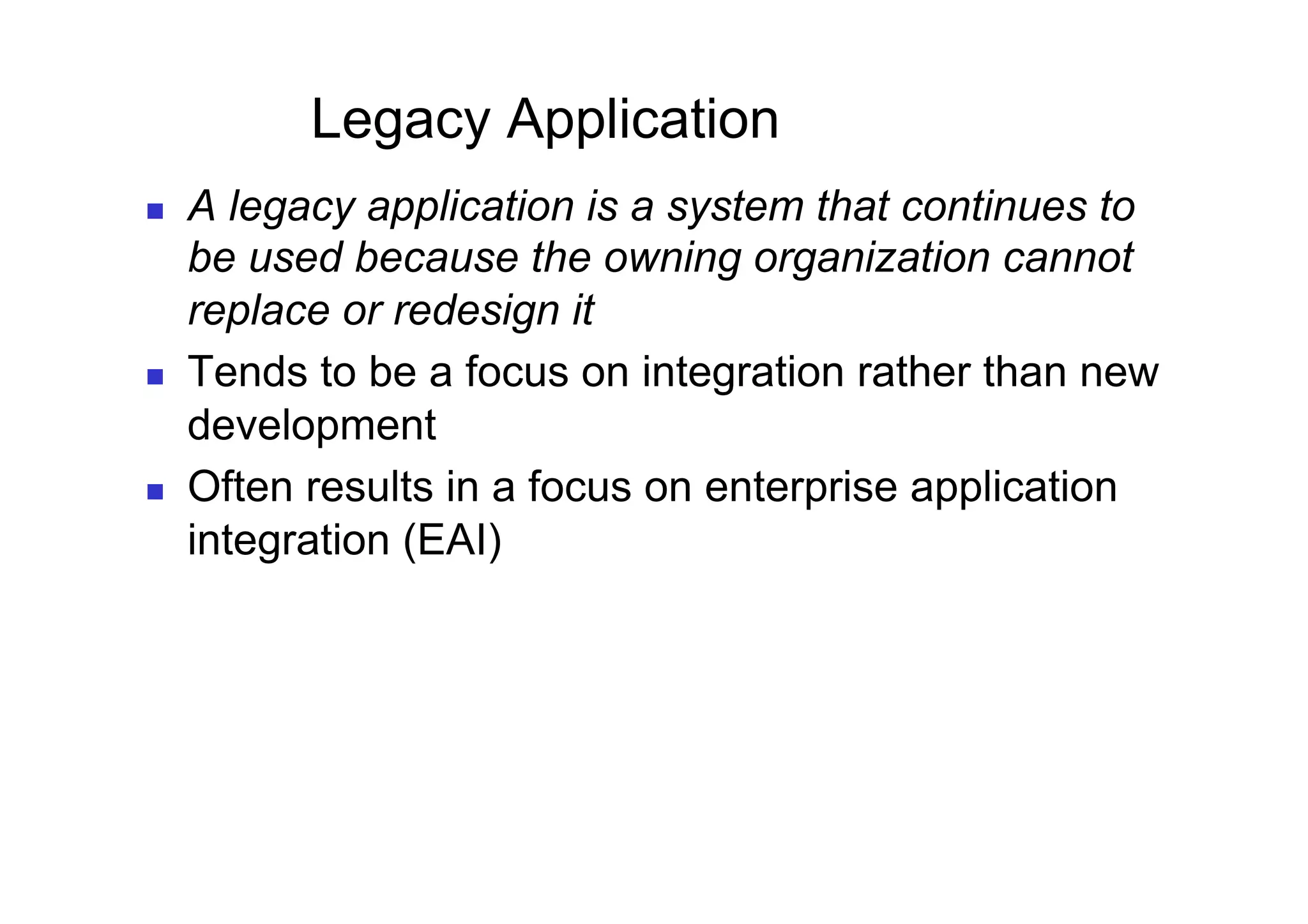Legacy Application
    A legacy application is a system that continues to
     be used because the owning organization cannot
     replace or redesign it
    Tends to be a focus on integration rather than new
     development
    Often results in a focus on enterprise application
     integration (EAI)
 