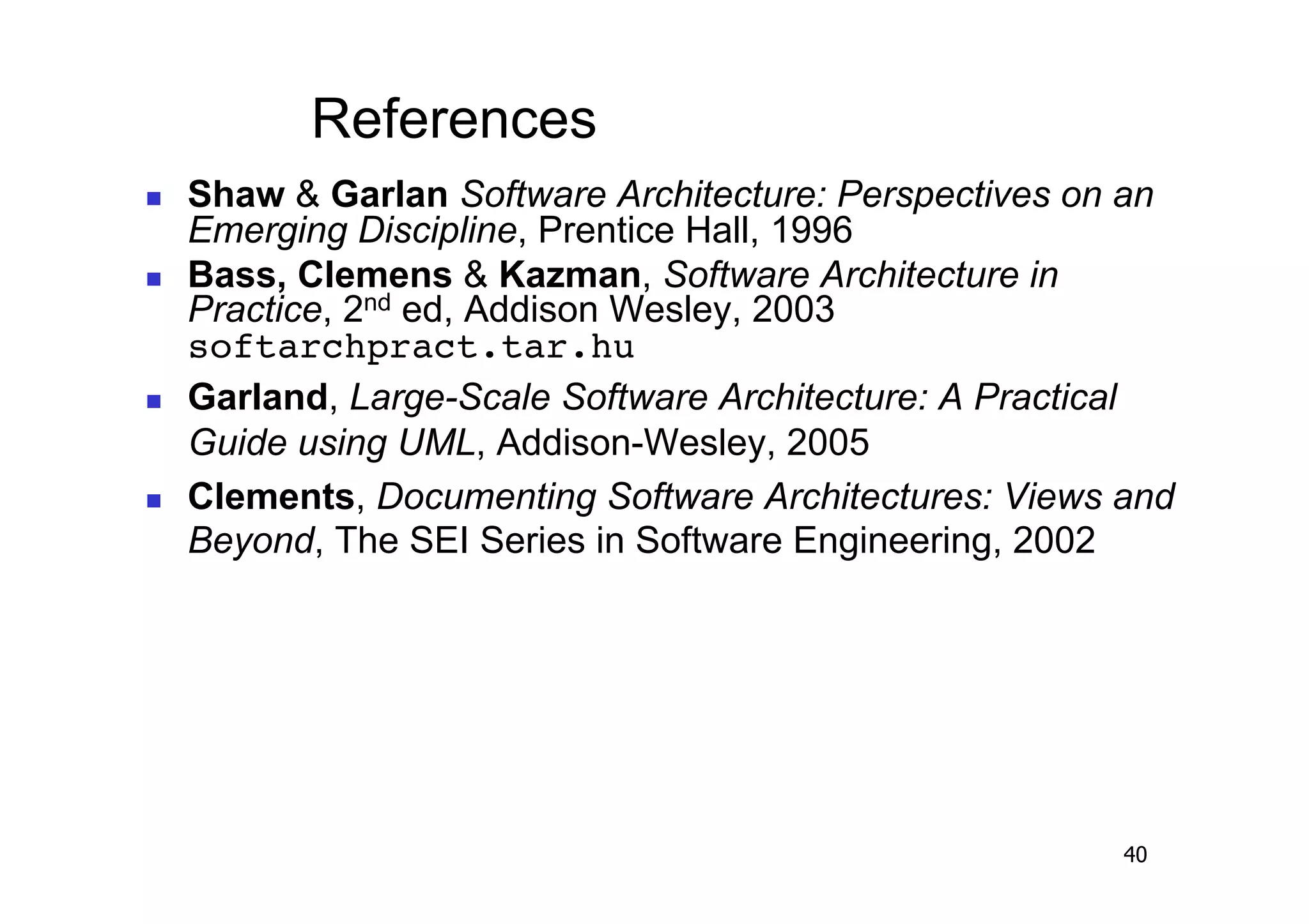 References
    Shaw & Garlan Software Architecture: Perspectives on an
     Emerging Discipline, Prentice Hall, 1996
    Bass, Clemens & Kazman, Software Architecture in
     Practice, 2nd ed, Addison Wesley, 2003
     softarchpract.tar.hu!
    Garland, Large-Scale Software Architecture: A Practical
     Guide using UML, Addison-Wesley, 2005
    Clements, Documenting Software Architectures: Views and
     Beyond, The SEI Series in Software Engineering, 2002




                                                         40
 