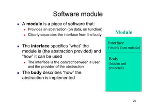 Software module
    A module is a piece of software that:
         Provides an abstraction (on data, on function)
         Clearly separates the interface from the body
                                                               Module

                                                           Interface
    The interface specifies “what” the                    (visible from outside)
     module is (the abstraction provided) and
     “how” it can be used
                                                           Body
         The interface is the contract between a user     (hidden and
          and the provider of the abstraction              protected)
    The body describes “how” the
     abstraction is implemented




                                                                            20
 