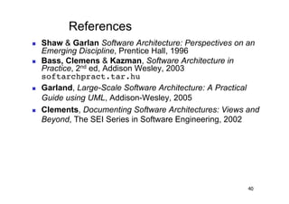 References
    Shaw & Garlan Software Architecture: Perspectives on an
     Emerging Discipline, Prentice Hall, 1996
    Bass, Clemens & Kazman, Software Architecture in
     Practice, 2nd ed, Addison Wesley, 2003
     softarchpract.tar.hu!
    Garland, Large-Scale Software Architecture: A Practical
     Guide using UML, Addison-Wesley, 2005
    Clements, Documenting Software Architectures: Views and
     Beyond, The SEI Series in Software Engineering, 2002




                                                         40
 