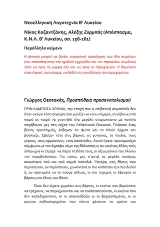 Νεοελληνική Λογοτεχνία Β’ Λυκείου<br />Νίκος Καζαντζάκης, Αλέξης Ζορμπάς (Απόσπασμα, Κ.Ν.Λ. Β’ Λυκείου, σσ. 158-161)<br />Παράλληλο κείμενο<br />Η άσκηση μπορεί να ζητάει συγκριτική προσέγγιση των δύο κειμένων (του αποσπάσματος στο σχολικό εγχειρίδιο και του παρακάτω κειμένου) τόσο ως προς τη μορφή όσο και ως προς το περιεχόμενο. Η βαρύτητα είναι λογικό, πιστεύουμε, να δοθεί στη συνεξέταση του περιεχομένου.<br />Γιώργος Θεοτοκάς, Προσπάθεια προσανατολισμού<br />ΠΡΙΝ ΚΑΜΠΟΣΑ ΧΡΟΝΙΑ, την εποχή που η επιβατική ατμοπλοΐα δεν ήταν ακόμα τόσο σίγουρη όσο μοιάζει να είναι σήμερα, συνέβαινε από  καιρό σε καιρό να χτυπηθεί ένα μεγάλο υπερωκεάνιο με κανένα παγόβουνο μες στη νύχτα του Ατλαντικού Ωκεανού. Γινότανε ένας βίαιος τρανταγμός, έσβηναν τα φώτα και το πλοίο άρχισε και βούλιαζε. Έβαζαν τότε στις βάρκες τις γυναίκες, τα παιδιά, τους γέρους, τους αρρώστους, τους σακάτηδες. Αυτοί ήτανε προνομιούχοι σύμφωνα με τον άγραφο νόμο της θάλασσας κι αν κανένας άλλος τούς έσπρωχνε κι έτρεχε  να πάρει τη θέση τους, οι αξιωματικοί του πλοίου τον πυροβολούσαν. Για τούτο, μες σ΄αυτά τα μεγάλα ναυάγια, ακουότανε πού και πού καμιά πιστολιά. Ύστερα, στις θέσεις που περίσσευαν, αν περίσσευαν, χωνόντανε οι πιο καπάτσοι ή οι πιο δειλοί ή, αν προτιμάτε να το πούμε αλλιώς, οι πιο τυχεροί, κι έφευγαν οι βάρκες στο έλεος του Θεού.<br />Όσοι δεν είχανε χωρέσει στις βάρκες, κι εκείνοι που βαριότανε να τρέχουνε, να σπρώχνουνται και να τσαλαπατιούνται, κι εκείνοι που δεν καταδεχόντανε, κι οι απαισιόδοξοι κι οι βαριεστημένοι, κι οι αιώνιοι καθυστερημένοι που πάντα χάνουνε το τραίνο και βρίσκουνται τελευταίοι σε κάθε περίσταση της ζωής τους, όλοι αυτοί έμεναν στο κατάστρωμα και συνέβαιναν τότε ανάμεσα τους παράξενες σκηνές. Μερικοί, είτε από τρελή γενναιότητα, είτε μόνο και μόνο επειδή αισθανόντανε την ανάγκη να κουνηθούν, έπεφταν στη θάλασσα και κολυμπούσαν χωρίς ελπίδες. Άλλοι, που είχανε μέσα στους την πίστη σε μια μέλλουσα καλύτερη ζωή, μαζευόντανε πολλοί μαζί κι έψελναν με κατάνυξη προσευχές και τροπάρια. Άλλοι πάλι, που είχανε τη γνώμη ότι ο κόσμος ήτανε αστείος, έπαιρναν τα όργανα της ορχήστρας και παίζανε εύθυμες μουσικές και τραγουδούσανε και διασκεδάζανε. Υπήρχαν ερωτευμένα ζευγάρια που δεν ήθελαν να χωριστούν και κρατιόντανε σφιχτά από τα χέρια και κοιτάζονται μες στα μάτια και τα ξεχνούσαν όλα και δεν τους έμελε για τίποτα. Υπήρχαν και δυστυχισμένοι, εγκαταλειμμένοι άνθρωποι, που ήταν ίσως στον τόπο τους σπουδαία και ισχυρά πρόσωπα και ανακαλύπτανε ξαφνικά την κενότητα της ζωής τους και τους έπαιρνε το παράπονο κι έκλαιγαν σα μικρά παιδιά. Υπήρχαν κι άλλοι που δεν περίμεναν τίποτα από τη ζωή και δεν είχανε διάθεση ούτε για κλάματα, ούτε για γέλια. Αυτοί στεκόντανε ατάραχοι σε μιαν άκρη, σωπαίνανε και κοίταζαν τα άστρα. Έτσι, μπρος στο θάνατο οι άνθρωποι έμεναν χωρισμένοι σε λογιώ – λογιώ σχολές εντελώς ακατανόητες η μια στην άλλη, ώσπου τους σκέπαζε όλους το κύμα και ησυχάζανε. Και δεν υπάρχει, νομίζω, αμφιβολία ότι όλοι τους είχανε κάποιο δίκιο, όσο κι αν μου φαίνεται ότι οι τελευταίοι αυτοί που δεν έλεγαν τίποτα και κοίταζαν τα άστρα ήταν οι πιο προετοιμασμένοι για να αντιμετωπίσουν ένα μεγάλο γεγονός. <br />Η εικόνα αυτή του επιβατικού πλοίου που βουλιάζει σιγά – σιγά με το ανθρώπινο φορτίο του μες στη νύχτα του ωκεανού μού έχει μείνει στη μνήμη σα μια μικρή σύνθεση διαφόρων διηγήσεων που άκουσα ή διάβασα κατά καιρούς. Ίσως, άθελά μου, να παραμορφώνω τα πράματα. Δεν έχει όμως και πολλή σημασία εδώ η ιστορική ακρίβεια. Το ναυάγιο του υπερωκεάνιου είναι ένας σύγχρονος θρύλος  καμωμένος από αναμνήσεις ταξιδιωτών, περιγραφές εφημερίδων και κινηματογραφικές αναπαραστάσεις και μεταβιβαζόμενος από τον ένα στον άλλο με τρόπο ανεύθυνο, περίπου όπως τα δημοτικά τραγούδια. Ένας θρύλος όμως πάντα κάτι λέει, μέσα από το συμβολισμό του, ένα σκοπό αιώνιο. Είναι οι ανθρώπινες υπάρξεις σταματημένες απότομα μέσα στο άπειρο της θάλασσας και της νύχτας· ξαλαφρωμένες από κάθε στόλισμα, κάθε τέχνασμα, κάθε ασήμαντη προσπάθεια και κάθε αυταπάτη, γυμνές αντίκρυ στη μοίρα τους. Είναι η στιγμή της ειμαρμένης, της «κάθαρσης», όπου κανείς πια δεν έχει όρεξη να προφασίζεται και να ματαιοπονεί και ο καθένας αφήνει τον εαυτό του να κυλήσει στις έσχατες συνέπειές του. Ο καθένας, την ώρα εκείνη, εκφράζει, πέρα από το μηδαμινό εαυτό του, κάτι από την ανθρώπινη μοίρα. Η πιο μέτρια ζωή θαρρείς και επισημοποιείται. Ξεπερνά κι’ αυτή για μια φορά την καταθλιπτική μετριότητά της, γεμίζει νόημα και ένταση και παίρνει διαστάσεις τραγωδίας. (…)<br />(στην ορθογραφία του κειμένου έγιναν ορισμένες αλλαγές)<br />Γιώργος Θεοτοκάς, Αναζητώντας τη διαύγεια, εκδ. βιβλιοπωλείον της ΕΣΤΙΑΣ, Αθήνα 2005, σσ. 75-77. (Πρώτη δημοσίευση περ. Νεοελληνικά Γράμματα, αρ. φ. 102, 12 Νοεμβρίου 1938, σσ.1-2.)<br />