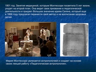 1901 год. Занятия медициной, которым Монтессори посвятила 5 лет жизни, уходят на второй план. Она видит свое призвание в педагогической деятельности и придает большое значение идеям Сегена, который еще  в 1866 году предлагал перенести свой метод и на воспитание здоровых детей. Мария Монтессори увлекается антропологией и создает на основе своих лекций работу «Педагогическая антропология».  